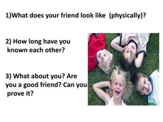 1)What does your friend look like (physically)?

2) How long have you
known each other?

3) What about you? Are
you a good...