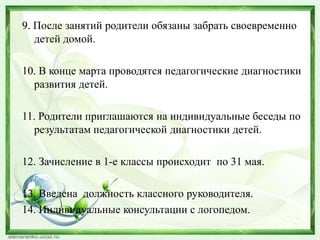 9. После занятий родители обязаны забрать своевременно
детей домой.
10. В конце марта проводятся педагогические диагностики
развития детей.
11. Родители приглашаются на индивидуальные беседы по
результатам педагогической диагностики детей.
12. Зачисление в 1-е классы происходит по 31 мая.
13. Введена должность классного руководителя.
14. Индивидуальные консультации с логопедом.

 