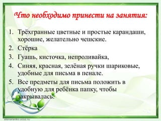 Что необходимо принести на занятия:
1. Трѐхгранные цветные и простые карандаши,
хорошие, желательно чешские.
2. Стѐрка
3. Гуашь, кисточка, непроливайка,
4. Синяя, красная, зелѐная ручки шариковые,
удобные для письма в пенале.
5. Все предметы для письма положить в
удобную для ребѐнка папку, чтобы
закрывалась.

 