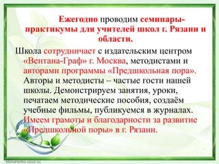 Ежегодно проводим семинарыпрактикумы для учителей школ г. Рязани и
области.
Школа сотрудничает с издательским центром
«Вентана-Граф» г. Москва, методистами и
авторами программы «Предшкольная пора».
Авторы и методисты – частые гости нашей
школы. Демонстрируем занятия, уроки,
печатаем методические пособия, создаѐм
учебные фильмы, публикуемся в журналах.
Имеем грамоты и благодарности за развитие
«Предшкольной поры» в г. Рязани.

 