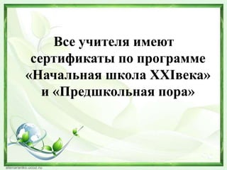 Все учителя имеют
сертификаты по программе
«Начальная школа ХХIвека»
и «Предшкольная пора»

 