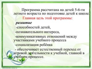 Программа рассчитана на детей 5-6-ти
летнего возраста по подготовке детей к школе.
Главная цель этой программы:
развитие
-способностей детей,
-познавательного интереса,
-коммуникативных отношений между
участниками учебного процесса
-социализация ребѐнка
- обеспечивает естественный переход от
игровой деятельности к учебной, главной в
учебном процессе.

 