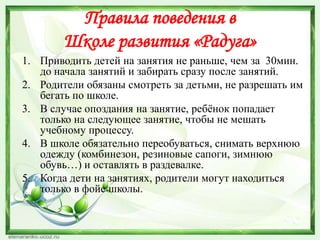 Правила поведения в
Школе развития «Радуга»
1. Приводить детей на занятия не раньше, чем за 30мин.
до начала занятий и забирать сразу после занятий.
2. Родители обязаны смотреть за детьми, не разрешать им
бегать по школе.
3. В случае опоздания на занятие, ребѐнок попадает
только на следующее занятие, чтобы не мешать
учебному процессу.
4. В школе обязательно переобуваться, снимать верхнюю
одежду (комбинезон, резиновые сапоги, зимнюю
обувь…) и оставлять в раздевалке.
5. Когда дети на занятиях, родители могут находиться
только в фойе школы.

 