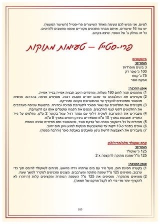 ‫לסיום, אני מגיש לכם טעימה מאחד השיעורים פרי-סטייל (השיעור המעשי).‬
‫יש עוד 62 שיעורים, ואיתם מבחר מתכונים מקוריים שנוסו ונחשבים ללהיטים.‬
‫כל זה בחלק ב' של הספר, שיצא בקרוב.‬

‫פרי-סטייל – טעימות מתוקות‬
‫בישקוטים‬
‫חומרים:‬
‫8 ביצים מופרדות‬
‫112 ג' סוכר דק‬
‫57 ג' קמח‬
‫אבקת סוכר‬
‫אופן ההכנה:‬
‫2) מחממים תנור לחום 132 מעלות, ומרפדים היטב תבנית אפייה בנייר אפייה.‬
‫1) מקציפים את החלבונים עד שהם יוצרים פסגות רכות. מוסיפים פנימה בהדרגה מחצית‬
‫מהסוכר וממשיכים להקציף עד שהתערובת נוקשה ומבריקה.‬
‫8) מקציפים את החלמונים עם שאר הסוכר לתערובת סמיכה ובהירה. בתנועות עטיפה מערבבים‬
‫את החלמונים לתוף קצף החלבונים. מנפים את הקמח ומקפלים אותו גם לתערובת.‬
‫4) מעבירים את התערובת לשקית זילוף עם צנתר רגיל עגול בקוטר 1 ס"מ. מזלפים על נייר‬
‫האפייה אצבעות באורך 12 ס"מ ומשאירים ביניהן רווחים באורך 5 ס"מ.‬
‫5) מפזרים על כל בישקוטי שכבה של אבקת סוכר, וכשהסוכר נמס מפזרים שכבה נוספת.‬
‫6) אופים בתנור כ-12 דקות עד שהאצבעות מוצקות למגע וגונן חום זהוב.‬
‫7) מעבירים את האצבעות לרשת צינון ומאבקים באבקת סוכר (והרבה ממנה).‬
‫קרם שוקולד חלב/מריר/לבן‬
‫חומרים:‬
‫512 ג' שוקולד‬
‫512 מ"ל שמנת מתוקה להקצפה ‪1 x‬‬
‫אופן ההכנה:‬
‫2) בקערה חסינת חום, מעל סיר עם מים שרתחו וירדו מהאש, מניחים לשוקולד להימס תוך כדי‬
‫ערבוב, מוסיפים 512 מ"ל שמנת מתוקה ומערבבים, מצננים ומכניסים למקרר למשך שעה.‬
‫1) מוציאים מהמקרר, מוסיפים את 512 מ"ל השמנת הנותרת ומקציפים קלות (היזהרו לא‬
‫להקציף יותר מדי כדי לא לקבל מרקם של חמאה).‬

‫510‬

 