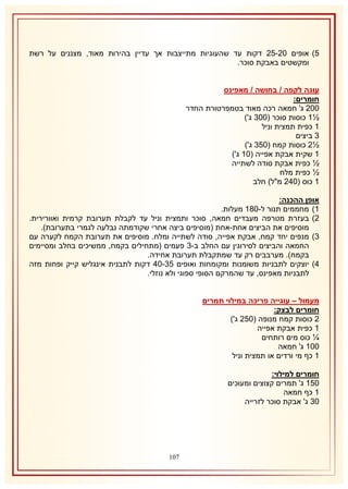 ‫5) אופים 11-51 דקות עד שהעוגיות מתייצבות אך עדיין בהירות מאוד, מצננים על רשת‬
‫ומקשטים באבקת סוכר.‬
‫עוגה לקפה / בחושה / מאפינס‬
‫חומרים:‬
‫111 ג' חמאה רכה מאוד בטמפרטורת החדר‬
‫½2 כוסות סוכר (118 ג')‬
‫2 כפית תמצית וניל‬
‫8 ביצים‬
‫½1 כוסות קמח (158 ג')‬
‫2 שקית אבקת אפייה (12 ג')‬
‫½ כפית אבקת סודה לשתייה‬
‫½ כפית מלח‬
‫2 כוס (141 מ"ל) חלב‬
‫אופן ההכנה:‬
‫2) מחממים תנור ל-132 מעלות.‬
‫1) בעזרת מטרפה מעבדים חמאה, סוכר ותמצית וניל עד לקבלת תערובת קרמית ואוורירית.‬
‫מוסיפים את הביצים אחת-אחת (מוסיפים ביצה אחרי שקודמתה נבלעה לגמרי בתערובת).‬
‫8) מנפים יחד קמח, אבקת אפייה, סודה לשתייה ומלח. מוסיפים את תערובת הקמח לקערה עם‬
‫החמאה והביצים לסירוגין עם החלב ב-8 פעמים (מתחילים בקמח, ממשיכים בחלב ומסיימים‬
‫בקמח). מערבבים רק עד שמתקבלת תערובת אחידה.‬
‫4) יוצקים לתבניות משומנות ומקומחות ואופים 58-14 דקות לתבנית אינגליש קייק ופחות מזה‬
‫לתבניות מאפינס, עד שהמרקם הסופי ספוגי ולא נוזלי.‬
‫מעמול – עוגייה פריכה במילוי תמרים‬
‫חומרים לבצק:‬
‫1 כוסות קמח מנופה (151 ג')‬
‫2 כפית אבקת אפייה‬
‫¼ כוס מים רותחים‬
‫112 ג' חמאה‬
‫2 כף מי ורדים או תמצית וניל‬
‫חומרים למילוי:‬
‫152 ג' תמרים קצוצים ומעוכים‬
‫2 כף חמאה‬
‫18 ג' אבקת סוכר לזרייה‬

‫710‬

 