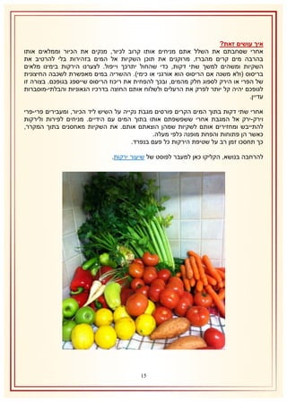 ‫איך עושים זאת?‬
‫אחרי שסחבתם את השלל אתם מניחים אותו קרוב לכיור, מנקים את הכיור וממלאים אותו‬
‫בהרבה מים קרים מהברז, מרוקנים את תוכן השקיות אל המים בזהירות בלי להרטיב את‬
‫השקיות ומשהים למשך שתי דקות, כדי שהחול יתרכך וייפול. לצערנו הירקות בימינו מלאים‬
‫בריסוס (ולא משנה אם הריסוס הוא אורגני או כימי). ההשריה במים מאפשרת לשכבה החיצונית‬
‫של הפרי או הירק לספוג חלק מהמים, ובכך להפחית את ריכוז הריסוס שייספג בגופכם. בצורה זו‬
‫לגופכם יהיה קל יותר לפרק את הרעלים ולשלוח אותם החוצה בדרכיו הגאוניות והבלתי-מוסברות‬
‫עדיין.‬
‫אחרי שתי דקות בתוך המים הקרים פורסים מגבת נקייה על השיש ליד הכיור, ומעבירים פרי-פרי‬
‫וירק-ירק אל המגבת אחרי ששפשפתם אותו בתוך המים עם הידיים. מניחים לפירות ולירקות‬
‫להתייבש ומחזירים אותם לשקיות שמהן הוצאתם אותם. את השקיות מאחסנים בתוך המקרר,‬
‫כאשר הן פתוחות והפחת מופנה כלפי מעלה.‬
‫כך תחסכו זמן רב על שטיפת הירקות כל פעם בנפרד.‬
‫להרחבה בנושא, הקליקו כאן למעבר לפוסט של שיעור ירקות.‬

‫50‬

 