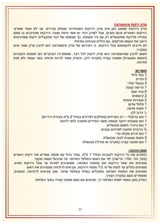 ‫מרק ירקות מינסטרונה‬
‫מרק הירקות שמוצג כאן אינו מרק הירקות הסטנדרטי שכולם מכירים. אני לא אומר שמרקי‬
‫הירקות האחרים אינם טובים, אבל למרק הזה יש אופי טיפה שונה: הירקות מתרככים בו ממש‬
‫במידה מדויקת ומתבשלים רק עם ציר משובח, כך שבסופו של דבר מתקבלים ירקות שמרגישים‬
‫היטב את טעמם ומרקמם, עם נוזלים טעימים במיוחד.‬
‫לא חייבים להשתמש בכל הירקות, כי הפירוש של מרק מינסטרונה הוא להכין מרק ממה שיש‬
‫במקרר.‬
‫חשוב להבין שמינסטרונה הוא מרק ירקות לכל דבר, שמאפייניו העיקרים הם תוספת הקטניות‬
‫(חומוס ושעועית) ופסטה קצרה (מקרוני דק), והמרק אמור להיות ארוחה בפני עצמה ולא מנת‬
‫פתיחה.‬
‫חומרים:‬
‫2 בצל גדול‬
‫1 גזרים‬
‫8 גבעולי סלרי‬
‫2 כרישה קטנה‬
‫6 שיני שום‬
‫1 קישואים‬
‫1 עגבניות קטנות‬
‫2 פלפל אדום‬
‫2 תפוח אדמה‬
‫⅛ כרוב לבן‬
‫2 כוס ברוקולי – רק הפרחים (מחלקים לפרחים בגודל 1 ס"מ בעזרת הידיים)‬
‫2 כוס שעועית ירוקה קטומה משני הצדדים וחתוכה לחצי לרוחב‬
‫2 כוס גרגירי חומוס מבושלים‬
‫¼ כרובית חתוכה לפרחים קטנים‬
‫2 כוס תירס מקלח טרי‬
‫1 כוסות שעועית לבנה מבושלת‬
‫2 כוס פסטה קצרה (מקרוני או פוזילי) מבושלת‬
‫אופן ההכנה:‬
‫חותכים את כל הירקות לקוביות בגודל 2 ס"מ. בסיר גדול עם מכסה מאדים את ירקות השורש‬
‫(בצל, גזר, סלרי, כרישה) יחד עם השום והפלפל האדום– עד שהבצל נעשה שקוף.‬
‫מוסיפים את שאר הירקות חוץ מתפוח האדמה, וממשיכים לאדות עד שכל הירקות חמים.‬
‫מוסיפים נוזלים עד לנפח של פי ½2 מנפח הירקות, מביאים לרתיחה ומנמיכים את האש.‬
‫מוסיפים את התפוח האדמה ומתבלים במלח ובפלפל שחור. שוב מביאים לרתיחה, טועמים,‬
‫ומשפרים טעם במקרה הצורך.‬
‫המרק מוכן כאשר תפוח האדמה רך. מגישים עם מעט פסטה קצרה בתוך הצלחת.‬

‫11‬

 