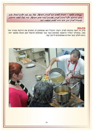 ‫תזכורת קטנה – המרק טעים יותר למחרת הבישול, אבל גם אם רוצים לאכול אותו‬
‫ביום ההכנה רצוי לחכות לפחות שעתיים לאחר סיום הבישול, כדי שכל טעמי הירקות‬
‫ישתחררו למרק וכך הוא יהיה טעים ומשובח יותר.‬
‫מרק בשר‬
‫מרק זה דומה בהכנתו למרק ירקות. ההבדל הוא שבמתכון זה חותכים את הירקות בצורה יותר‬
‫גסה, ובתהליך האידוי הראשוני מוסיפים בשר בקר שמתאים לבישול וזמן הכנתו ממושך יותר,‬
‫ביחס לחלקי בשר אחרים שמתאימים לריכוך קצר.‬

‫41‬

 