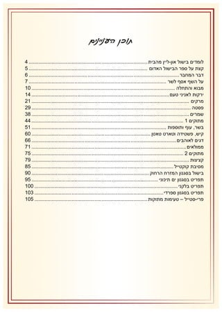 ‫תוכן העניינים‬
‫לומדים בישול און-ליין מהבית ................................ ................................ ................... 4‬
‫קצת על ספר הבישול האדום ................................ ................................ ................... 5‬
‫דבר המחבר ................................ ................................ ......................................... 6‬
‫על השף אסף לשר ................................ ................................ ................................ 7‬
‫מבוא והתחלה ................................ ................................ .................................... 12‬
‫ירקות לאניני טעם ................................ ................................ ................................ 42‬
‫מרקים ................................ ................................ ................................ .............. 21‬
‫פסטה ................................ ................................ ................................ ............... 21‬
‫שמרים ................................ ................................ ................................ .............. 38‬
‫מתוקים 2 ................................ ................................ .......................................... 44‬
‫בשר, עוף ותוספות ................................ ................................ .............................. 25‬
‫קיש, פשטידה וטארט טאטן ................................ ................................ ................... 16‬
‫דגים לאוהבים ................................ ................................ ..................................... 66‬
‫ממולאים ................................ ................................ ............................................ 27‬
‫מתוקים 1 ................................ ................................ .......................................... 57‬
‫קציצות ................................ ................................ ................................ .............. 27‬
‫מסיבת קוקטייל ................................ ................................ ................................... 53‬
‫בישול בסגנון המזרח הרחוק ................................ ................................ .................. 12‬
‫תפריט בסגנון ים תיכוני ................................ ................................ ........................ 52‬
‫תפריט בלקני ................................ ................................ .................................... 112‬
‫תפריט בסגנון ספרדי ................................ ................................ .......................... 812‬
‫פרי-סטייל – טעימות מתוקות ................................ ................................ ............... 512‬

 