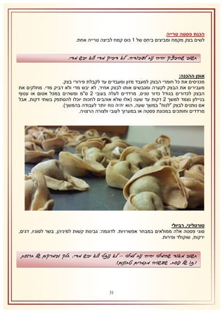 ‫הכנת פסטה טרייה‬
‫לשים בצק מקמח ומביצים ביחס של 2 כוס קמח לביצה טרייה אחת.‬

‫חשוב שהבצק יהיה נוח לעבודה, לא דביק מדי ולא יבש מדי.‬
‫אופן ההכנה:‬
‫מכניסים את כל חומרי הבצק למעבד מזון ומעבדים עד לקבלת פירורי בצק.‬
‫מעבירים את הבצק לקערה ומגבשים אותו לבצק אחיד, לא יבש מדי ולא דביק מדי. מחלקים את‬
‫הבצק לכדורים בגודל כדור טניס, מרדדים לעלה בעובי 1 ס"מ ומשהים במכל אטום או עטוף‬
‫בניילון נצמד למשך 1 דקות עד שעה (אלו שלא אוהבים לחכות יוכלו להסתפק בשתי דקות, אבל‬
‫אם נותנים לבצק "לנוח" במשך שעה, הוא יהיה נוח יותר לעבודה בהמשך).‬
‫מרדדים וחותכים במכונת פסטה או במערוך לעובי ולצורה הרצויה.‬

‫טורטליני, רביולי‬
‫סוגי פסטה אלה ממולאים במבחר אפשרויות. לדוגמה: גבינות קשות למיניהן, בשר לסוגיו, דגים,‬
‫ירקות, שוקולד ופירות.‬

‫חשוב מאוד שהמילוי יהיה נוח למילוי – לא נוזלי ולא יבש מדי, חלק ובמרקם של חרוסת‬
‫(זו של פסח, שעשויה מתמרים טחונים).‬

‫01‬

 