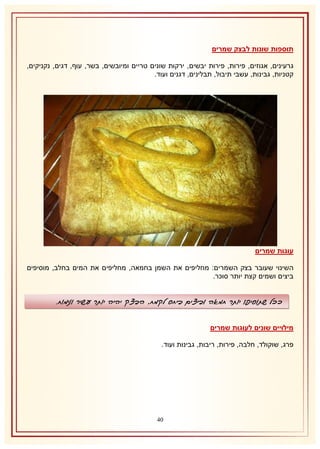 ‫תוספות שונות לבצק שמרים‬
‫גרעינים, אגוזים, פירות, פירות יבשים, ירקות שונים טריים ומיובשים, בשר, עוף, דגים, נקניקים,‬
‫קטניות, גבינות, עשבי תיבול, תבלינים, דגנים ועוד.‬

‫עוגות שמרים‬
‫השינוי שעובר בצק השמרים: מחליפים את השמן בחמאה, מחליפים את המים בחלב, מוסיפים‬
‫ביצים ושמים קצת יותר סוכר.‬

‫ככל שתוסיפו יותר חמאה וביצים ביחס לקמח, הבצק יהיה יותר עשיר ונימוח.‬
‫מילויים שונים לעוגות שמרים‬
‫פרג, שוקולד, חלבה, פירות, ריבות, גבינות ועוד.‬

‫14‬

 