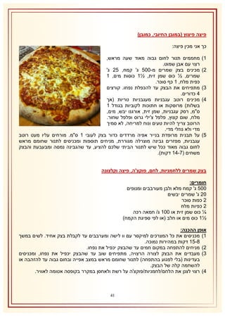 ‫פיצה פיצוץ (במובן החיובי, כמובן)‬
‫כך אני מכין פיצה:‬
‫2)‬
‫1)‬
‫8)‬
‫4)‬

‫5)‬

‫מחממים תנור לחום גבוה מאוד שעה מראש,‬
‫רצוי עם אבן שמוט.‬
‫מכינים בצק שמרים מ-115 ג' קמח, 51 ג'‬
‫שמרים, ½ כוס שמן זית, ½2 כוסות מים, 2‬
‫כפית מלח, 2 כף סוכר.‬
‫מתפיחים את הבצק עד להכפלת נפחו. קורצים‬
‫4 כדורים.‬
‫מכינים רוטב עגבניות מעגבניות טריות (אך‬
‫בשלות) מרוסקות או חתוכות לקוביות בגודל 2‬
‫ס"מ, רסק עגבניות, שמן זית, אורגנו יבש, מים,‬
‫מלח, שום קצוץ, פלפל צ'ילי גרוס ופלפל שחור.‬
‫הרוטב צריך להיות טעים ונוח למריחה, לא סמיך‬
‫מדי ולא נוזלי מדי.‬
‫על תבנית מרופדת בנייר אפיה מרדדים כדור בצק לעובי 2 ס"מ. מורחים עליו מעט רוטב‬
‫עגבניות, מפזרים גבינה מוצרלה מגוררת, מניחים תוספות ומכניסים לתנור שחומם מראש‬
‫לחום גבוה מאוד ככל שיש לתנור הביתי שלכם להציע, עד שהגבינה נמסה ומבעבעת והבצק‬
‫משחים (7-42 דקות).‬

‫בצק שמרים ללחמניות, לחם, פוקצ'ה, פיצה וקלצונה‬
‫חומרים:‬
‫115 ג' קמח מלא ולבן מעורבבים ומנופים‬
‫11 ג' שמרים יבשים‬
‫1 כפות סוכר‬
‫1 כפיות מלח‬
‫¼ כוס שמן זית או 112 ג/ חמאה רכה‬
‫½2 כוס מים או חלב (או לפי ספיגת הקמח)‬
‫אופן ההכנה:‬
‫2) מכניסים את כל המצרכים למיקסר עם וו לישה ומערבבים עד לקבלת בצק אחיד. לשים במשך‬
‫3-52 דקות במהירות נמוכה.‬
‫1) מניחים להתפחה במקום חמים עד שהבצק יכפיל את נפחו.‬
‫8) מעבדים את הבצק לצורה הרצויה, מתפיחים שוב עד שהבצק יכפיל את נפחו, ומכניסים‬
‫בעדינות (בלי לפגוע בהתפחה) לתנור שחומם מראש במצב אפייה ובחום גבוה עד להזהבה או‬
‫להשחמה קלה של הבצק.‬
‫4) רצוי לצנן את הלחם/לחמניות/פוקצ'ה על רשת ולאחסן במקרר בקופסה אטומה לאוויר.‬

‫04‬

 