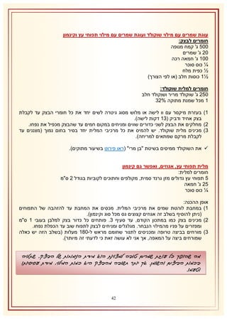 ‫עוגת שמרים עם מילוי שוקולד ועוגת שמרים עם מילוי תפוחי עץ וקינמון‬
‫חומרים לבצק:‬
‫115 ג' קמח מנופה‬
‫11 ג' שמרים‬
‫112 ג' חמאה רכה‬
‫¼ כוס סוכר‬
‫½ כפית מלח‬
‫½2 כוסות חלב (או לפי הצורך)‬
‫חומרים למלית שוקולד:‬
‫151 ג' שוקולד מריר ושוקולד חלב‬
‫2 מכל שמנת מתוקה %18‬
‫2) בעזרת מיקסר עם וו לישה או מלוש מסוג גיטרה לשים יחד את כל חומרי הבצק עד לקבלת‬
‫בצק אחיד ודביק (82 דקות לישה).‬
‫1) מחלקים את הבצק לשני כדורים שווים ומניחים במקום חמים עד שהבצק מכפיל את נפחו.‬
‫8) מכינים מלית שוקולד. יש להמיס את כל מרכיבי המלית יחד בסיר בחום נמוך (מצננים עד‬
‫לקבלת מרקם שמתאים למריחה).‬
‫‪ ‬את השוקולד ממיסים בשיטת "בן מרי" (ראו פירוט בשיעור מתוקים).‬
‫מלית תפוחי עץ, אגוזים, ואפשר גם קינמון‬
‫חומרים למלית:‬
‫5 תפוחי עץ גדולים מזן גרנד סמית, מקולפים וחתוכים לקוביות בגודל 1 ס"מ‬
‫51 ג' חמאה‬
‫¼ כוס סוכר‬
‫אופן ההכנה:‬
‫2) במחבת לוהטת שמים את מרכיבי המלית. מכסים את המחבת עד להזהבה של התפוחים‬
‫(ניתן להוסיף בשלב זה אגוזים קצוצים גס מכל סוג וקינמון).‬
‫1) מכינים בצק כמו במתכון הקודם, עד סעיף 8. פותחים כל כדור בצק למלבן בעובי 2 ס"מ‬
‫ומפזרים על פניו מהמילוי הנבחר. מגלגלים ומניחים לבצק לתפוח שוב עד הכפלת נפחו.‬
‫8) מורחים בביצה טרופה ומכניסים לתנור שחומם מראש ל-132 מעלות (בשלב הזה יש כאלה‬
‫שמורחים ביצה על המאפה, אך אני לא עושה זאת כי לדעתי זה מיותר).‬

‫מה שהופך כל עוגת שמרים טובה למצוינת הוא מידת הנימוחות של הבצק, שתלויה‬
‫בכמות הביצים והשומן. אך יותר חשובה מהבצק היא כמות המילוי, מידת עסיסיותו‬
‫וטעמו.‬

‫14‬

 