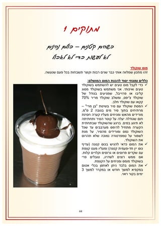 ‫מתוקים 0‬
‫כשהם קטנים – כולם נהנים‬
‫לא לעשות כדי לא לאכול‬
‫מוס שוקולד‬
‫זהו מתכון שמלווה אותי כבר שנים רבות וקוצר תשבחות בכל פעם שנעשה.‬
‫כללים ומונחי יסוד להכנת המוס המושלם:‬
‫‪ ‬כדי לקבל מוס טעים יש להשתמש בשוקולד‬
‫טעים ואיכותי. אני משתמש בשוקולד מסוג‬
‫קליבו או פרוייבל, שמגיעים בגודל של‬
‫שוקולד צ'יפס, ומשלב שוקולד מריר %17‬
‫קקאו עם שוקולד חלב.‬
‫‪ ‬המסת שוקולד עם סיר בשיטת "בן מרי" –‬
‫מרתיחים בתוך סיר מים בגובה 1 ס"מ,‬
‫מורידים מהאש ומניחים מעליו קערה חסינת‬
‫חום שגודלה יעלה על קוטר הסיר ותחתיתה‬
‫לא תיגע במים. ברגע שהשוקולד שבתחתית‬
‫הקערה מתחיל להימס מערבבים עד שכל‬
‫השוקולד נמס ומורידים מהסיר, על מנת‬
‫לשמור על טמפרטורה נמוכה שלא תהרוס‬
‫את השוקולד.‬
‫‪ ‬את המוס כדאי להגיש בכוס קטנה (עדיף‬
‫כוס יין חד-פעמית קטנה) ומעליו מעט קצפת‬
‫עם שקדים פרוסים או גרוסים וקלויים קלות.‬
‫אם ממש רוצים לשדרג, טובלים פרי‬
‫בשוקולד מומס ומניחים על הקצפת.‬
‫‪ ‬את המוס בלבד ניתן לאחסן בכלי אטום‬
‫במקפיא למשך חודש או במקרר למשך 8‬
‫ימים בקור ראוי.‬

‫44‬

 