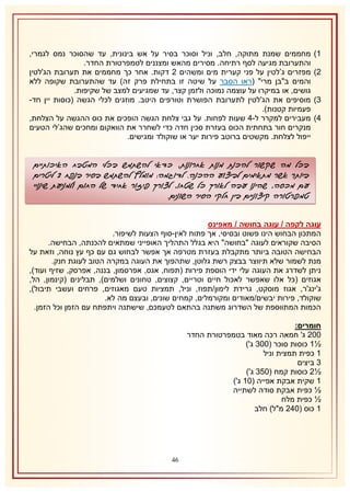 ‫2)‬
‫1)‬
‫8)‬
‫4)‬

‫מחממים שמנת מתוקה, חלב, וניל וסוכר בסיר על אש בינונית, עד שהסוכר נמס לגמרי,‬
‫והתערובת מגיעה לסף רתיחה. מסירים מהאש ומצננים לטמפרטורת החדר.‬
‫מפזרים ג’לטין על פני קערית מים ומשהים 1 דקות. אחר כך מחממים את תערובת הג'לטין‬
‫והמים ב"בן מרי" (ראו הסבר על שיטה זו בתחילת פרק זה) עד שהתערובת שקופה ללא‬
‫גושים, או במיקרו על עוצמה נמוכה ולזמן קצר, עד שמגיעים למצב של שקיפות.‬
‫מוסיפים את הג'לטין לתערובת הפושרת וטורפים היטב. מוזגים לכלי הגשה (כוסות יין חד-‬
‫פעמיות קטנות).‬
‫מעבירים למקרר ל-4 שעות לפחות. על גבי צלחת הגשה הופכים את כוס ההגשה על הצלחת,‬
‫מנקרים חור בתחתית הכוס בעזרת סכין חדה כדי לשחרר את הוואקום ומחכים שהג’לי הטעים‬
‫ייפול לצלחת. מקשטים ברוטב פירות יער או שוקולד ומגישים.‬

‫בכל מה שקשור להכנת מנות אחרונות, כדאי להשתמש בכלי המטבח האיכותיים‬
‫ביותר אשר מתאימים לביצוע ההכנה. לדוגמה: מומלץ להשתמש בסיר בנפח 0 ליטרים‬
‫עם מכסה, שהינו עבה לאורך כל שטחו, לצורך פיזור אחיד של החום ולמניעת שינויי‬
‫טמפרטורה קיצוניים בין חלקי הסיר השונים.‬
‫עוגה לקפה / עוגה בחושה / מאפינס‬
‫המתכון הבחוש הינו פשוט ובסיסי, אך פתוח לאין-סוף הצעות לשיפור.‬
‫הסיבה שקוראים לעוגה "בחושה" היא בגלל התהליך האופייני שמתאים להכנתה, הבחישה.‬
‫הבחישה הטובה ביותר מתקבלת בעזרת מטרפה אך אפשר לבחוש גם עם כף עץ נוחה, וזאת על‬
‫מנת לשמור שלא תיווצר בבצק רשת גלוטן, שתהפוך את העוגה במקרה הטוב לעוגת חנק.‬
‫ניתן לשדרג את העוגה עלי ידי הוספת פירות (תפוח, אגס, אפרסמון, בננה, אפרסק, שזיף ועוד),‬
‫אגוזים (כל אלו שאפשר לאכול חיים וטריים, קצוצים, טחונים ושלמים), תבלינים (קינמון, הל,‬
‫ג'ינג'ר, אגוז מוסקט, גרידת לימון/תפוז, וניל, תמציות טעם מאגוזים, פרחים ועשבי תיבול),‬
‫שוקולד, פירות יבשים/מאודים ומקורמלים, קמחים שונים, ובעצם מה לא.‬
‫הכמות המתווספת של השדרוג משתנה בהתאם לטעמכם, שישתנה ויתפתח עם הזמן וכל הזמן.‬
‫חומרים:‬
‫111 ג' חמאה רכה מאוד בטמפרטורת החדר‬
‫½2 כוסות סוכר (118 ג')‬
‫2 כפית תמצית וניל‬
‫8 ביצים‬
‫½1 כוסות קמח (158 ג')‬
‫2 שקית אבקת אפייה (12 ג')‬
‫½ כפית אבקת סודה לשתייה‬
‫½ כפית מלח‬
‫2 כוס (141 מ"ל) חלב‬

‫64‬

 