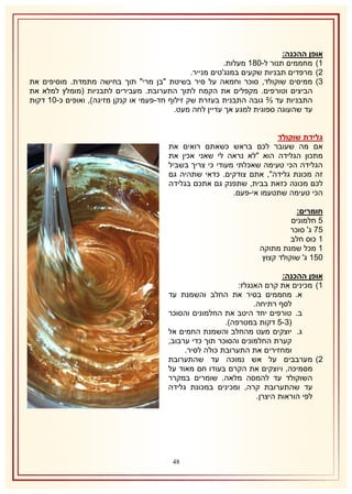 ‫אופן ההכנה:‬
‫2) מחממים תנור ל-132 מעלות.‬
‫1) מרפדים תבניות שקעים במנג'טים מנייר.‬
‫8) ממיסים שוקולד, סוכר וחמאה על סיר בשיטת "בן מרי" תוך בחישה מתמדת. מוסיפים את‬
‫הביצים וטורפים. מקפלים את הקמח לתוך התערובת. מעבירים לתבניות (מומלץ למלא את‬
‫התבניות עד ⅔ גובה התבנית בעזרת שק זילוף חד-פעמי או קנקן מזיגה), ואופים כ-12 דקות‬
‫עד שהעוגה ספוגית למגע אך עדיין לחה מעט.‬
‫גלידת שוקולד‬
‫אם מה שעובר לכם בראש כשאתם רואים את‬
‫מתכון הגלידה הוא "לא נראה לי שאני אכין את‬
‫הגלידה הכי טעימה שאכלתי מעודי כי צריך בשביל‬
‫זה מכונת גלידה", אתם צודקים. כדאי שתהיה גם‬
‫לכם מכונה כזאת בבית, שתפנק גם אתכם בגלידה‬
‫הכי טעימה שתטעמו אי-פעם.‬
‫חומרים:‬
‫5 חלמונים‬
‫57 ג' סוכר‬
‫1 כוס חלב‬
‫1 מכל שמנת מתוקה‬
‫051 ג' שוקולד קצוץ‬
‫אופן ההכנה:‬
‫2) מכינים את קרם האנגלז:‬
‫א. מחממים בסיר את החלב והשמנת עד‬
‫לסף רתיחה.‬
‫ב. טורפים יחד היטב את החלמונים והסוכר‬
‫(8-5 דקות במטרפה).‬
‫ג. יוצקים מעט מהחלב והשמנת החמים אל‬
‫קערת החלמונים והסוכר תוך כדי ערבוב,‬
‫ומחזירים את התערובת כולה לסיר.‬
‫1) מערבבים על אש נמוכה עד שהתערובת‬
‫מסמיכה, ויוצקים את הקרם בעודו חם מאוד על‬
‫השוקולד עד להמסה מלאה. שומרים במקרר‬
‫עד שהתערובת קרה, ומכינים במכונת גלידה‬
‫לפי הוראות היצרן.‬

‫84‬

 