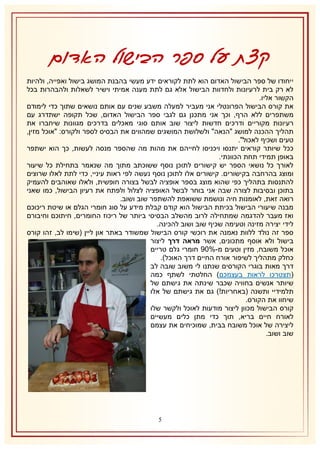 ‫קצת על ספר הבישול האדום‬
‫ייחודו של ספר הבישול האדום הוא לתת לקוראים ידע מעשי בהבנת המושג בישול ואפייה, ולהיות‬
‫לא רק בית לרעיונות ולחדוות הבישול אלא גם לתת מענה אמיתי וישיר לשאלות ולהבהרות בכל‬
‫הקשור אליו.‬
‫את קורס הבישול הפרונטלי אני מעביר למעלה משבע שנים עם אותם נושאים שתוך כדי לימודם‬
‫משתפרים ללא הרף, וכך אני מתכנן גם לגבי ספר הבישול האדום, שכל תקופה ישתדרג עם‬
‫רעיונות מקוריים ודרכים חדשות ליצור שוב אותם סוגי מאכלים בדרכים מגוונות שיחברו את‬
‫תהליך ההכנה למושג "הנאה" ולשלושת המושגים שמהווים את הבסיס לספר ולקורס: "אוכל מזין,‬
‫טעים ושכיף לאכול".‬
‫ככל שיותר קוראים יתנסו ויכניסו לחייהם את מהות מה שהספר מנסה לעשות, כך הוא ישתפר‬
‫באופן תמידי תחת הכוונתי.‬
‫לאורך כל נושאי הספר יש קישורים לתוכן נוסף ששוכתב מתוך מה שנאמר בתחילת כל שיעור‬
‫ומוצג בהרחבה בקישורים. קישורים אלו לתוכן נוסף נעשה לפי ראות עיניי, כדי לתת לאלו שרוצים‬
‫להתנסות בתהליך כפי שהוא מוצג בספר אופציה לבשל בצורה חופשית, ולאלו שאוהבים להעמיק‬
‫בתוכן ובסיבות לצורה שבה אני בוחר לבשל האופציה לצלול ולפתח את רעיון הבישול, כמו שאני‬
‫רואה זאת, לאומנות חיה ונושמת ששואפת להשתפר שוב ושוב.‬
‫מבנה שיעורי הבישול בכיתת הבישול הוא קודם קבלת מידע על סוג חומרי הגלם או שיטת ריכוכם‬
‫ואז מעבר להדגמה שמתחילה לרוב מהשלב הבסיסי ביותר של ריכוז החומרים, חיתוכם וחיבורם‬
‫לידי יצירה מזינה וטעימה שכיף שוב ושוב להכינה.‬
‫ספר זה נולד ללוות נאמנה את רוכשי קורס הבישול שמשודר באתר און ליין (שימו לב, זהו קורס‬
‫בישול ולא אוסף מתכונים, אשר מראה דרך ליצור‬
‫אוכל משובח, מזין וטעים מ-%12 חומרי גלם טריים‬
‫כחלק מתהליך לשיפור אורח החיים דרך האוכל).‬
‫דרך מאות בוגרי הקורסים שנתנו לי משוב שובה לב‬
‫(תצטרכו לראות בעצמכם) החלטתי לשתף כמה‬
‫שיותר אנשים בחוויה שכבר שינתה את גישתם של‬
‫תלמידיי ותשנה (באחריות!) גם את גישתם של אלו‬
‫שיחוו את הקורס.‬
‫קורס הבישול מכוון ליצור מודעות לאוכל ולקשר שלו‬
‫לאורח חיים בריא, תוך כדי מתן כלים מעשיים‬
‫ליצירה של אוכל משובח בבית, שמוכיחים את עצמם‬
‫שוב ושוב.‬

‫5‬

 