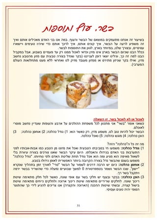 ‫בשר, עוף ותוספות‬
‫בשיעור זה אנחנו מתעמקים במוצאם של הבשר והעוף, במה אנו בני האדם מאכילים אותם ואיך‬
‫זה משפיע לרעה על הבשר, איך קונים אותם, איך לרכך אותם כדי שיהיו טעימים ויישארו‬
‫עסיסיים, ובצורך שלנו, במיוחד בארץ, לגוון את התוספות לבשר.‬
‫ככלל הבנו שכיום הבשר בארץ אינו מזין וכדאי לאכול ממנו רק עד פעמיים בשבוע, אבל במקביל‬
‫הבנו למה זה כך, וגילינו יוצאי דופן לענייננו (בקר שגדל בצורה טבעית עם מזון מהטבע נחשב‬
‫מזין, ואילו בקר שניזון מתירס או ממזון מעובד מזיק לנו ואחראי ללא מעט מתחלואות העולם‬
‫המערבי).‬

‫לאכול או לא לאכול בשר, זו השאלה‬
‫כשאני אומר "בשר" אני מתכוון לכל משפחת ההולכים על ארבע והעופות שעדיין נחשב מוסרי‬
‫לאוכלם.‬
‫הבשר יכול להיות טוב לנו, משמע מזין, רק כאשר הוא: 2) גודל כהלכה; 1) אוחסן כהלכה; 8)‬
‫הוכן כהלכה; 4) מוגש כהלכה; 5) נאכל כהלכה.‬
‫מה זה כל ה"כהלכה" הזה?‬
‫2) גודל כהלכה: משמעו חי בסביבתו הטבעית ואכל את מזונו מן הטבע כמו אבות-אבותיו לפני‬
‫התערבות בני האדם בגידולו והאכלתו. היום עיקר הבשר שאנו צורכים בצורה עיוורת בלי‬
‫לשאול מאיפה הוא מגיע ומה הוא אכל גודל תחת שליטת האדם ולפי נוחיותו. "גודל כהלכה"‬
‫משמעו בעצם שהבשר גדל בצורה הקרובה ביותר האפשרית לאופן גידולו בטבע.‬
‫1) אוחסן כהלכה: כיום יש הרבה דרכים לשמור על הבשר "טרי" לאורך זמן בתהליך שנקרא‬
‫"יישון", שבו הבשר נשמר בטמפרטורת 1 למשך שבועיים ומעלה כדי שהשריר בבשר ירפה‬
‫ויתקבל בשר רך.‬
‫8) הוכן כהלכה: בבקר ובעוף יש חלקי בשר עם אופי שונה, כאשר לכל חלק מתאימה שיטת‬
‫ריכוך שונה. לחלקים שריריים מתאימה שיטת ריכוך ארוכה ולחלקים נייחים מתאימה שיטת‬
‫בישול קצרה, ובשתי שיטות ההכנה (הארוכה והקצרה) אנו צריכים להגיע לידי כך שהתוצר‬
‫הסופי יהיה טעים ועסיסי.‬

‫05‬

 