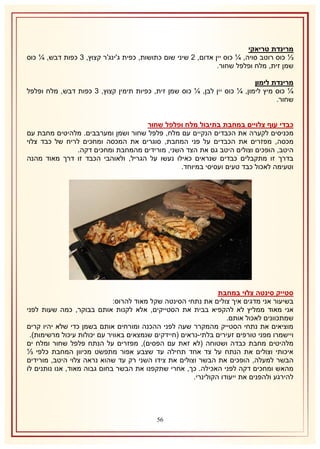 ‫מרינדת טריאקי‬
‫⅓ כוס רוטב סויה, ¼ כוס יין אדום, 1 שיני שום כתושות, כפית ג'ינג'ר קצוץ, 8 כפות דבש, ¼ כוס‬
‫שמן זית, מלח ופלפל שחור.‬
‫מרינדת לימון‬
‫¼ כוס מיץ לימון, ¼ כוס יין לבן, ¼ כוס שמן זית, כפיות תימין קצוץ, 8 כפות דבש, מלח ופלפל‬
‫שחור.‬
‫כבדי עוף צלויים במחבת בתיבול מלח ופלפל שחור‬
‫מכניסים לקערה את הכבדים הנקיים עם מלח, פלפל שחור ושמן ומערבבים. מלהיטים מחבת עם‬
‫מכסה, מפזרים את הכבדים על פני המחבת, סוגרים את המכסה ומחכים לריח של כבד צלוי‬
‫היטב, הופכים וצולים היטב גם את הצד השני, מורידים מהמחבת ומחכים דקה.‬
‫בדרך זו מתקבלים כבדים שנראים כאילו נעשו על הגריל, ולאוהבי הכבד זו דרך מאוד מהנה‬
‫וטעימה לאכול כבד טעים ועסיסי במיוחד.‬

‫סטייק סינטה צלוי במחבת‬
‫בשיעור אני מדגים איך צולים את נתחי הסינטה שקל מאוד להרוס:‬
‫אני מאוד ממליץ לא להקפיא בבית את הסטייקים, אלא לקנות אותם בבוקר, כמה שעות לפני‬
‫שמתכוונים לאכול אותם.‬
‫מוציאים את נתחי הסטייק מהמקרר שעה לפני ההכנה ומורחים אותם בשמן כדי שלא יהיו קרים‬
‫ויישמרו מפני טורפים זעירים בלתי-נראים (חיידקים שנמצאים באוויר עם יכולות עיכול מרשימות).‬
‫מלהיטים מחבת כבדה ושטוחה (לא זאת עם הפסים), מפזרים על הנתח פלפל שחור ומלח ים‬
‫איכותי וצולים את הנתח על צד אחד תחילה עד שצבע אפור מתפשט מכיוון המחבת כלפי ⅓‬
‫הבשר למעלה, הופכים את הבשר וצולים את צידו השני רק עד שהוא נראה צלוי היטב, מורידים‬
‫מהאש ומחכים דקה לפני האכילה. כך, אחרי שתקפנו את הבשר בחום גבוה מאוד, אנו נותנים לו‬
‫להירגע ולהפנים את ייעודו הקולינרי.‬

‫65‬

 