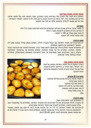 ‫תפוחי אדמה בנוסח אמריקאי‬
‫המתכון הוא תוצר של החוויה שלי בארוחת בוקר במנהטן, שבה הוגשה מנה של תפוחי אדמה‬
‫צלויים כמו במתכון הזה, לצד ביצת עין והרבה נקניק בייקון צלוי, פריך וטעים. לשומרי הכשרות –‬
‫את הבייקון אפשר להחליף בקבנוס, סלמי או חזה אווז מעושן.‬
‫חומרים:‬
‫8 תפוחי אדמה גדולים שווים בגודלם, מבושלים ופרוסים לפרוסות בעובי ½2 ס"מ‬
‫8 בצלים בינוניים חתוכים לרצועות בעובי 2 ס"מ‬
‫5 כפות שמן קנולה או 112 ג' חמאה‬
‫מלח ופלפל שחור לפי הטעם‬
‫אופן ההכנה:‬
‫2) מערבבים את תפוחי האדמה עם הבצל בקערה גדולה, מצפים בשמן קנולה ובמעט שמן זית‬
‫(אפשר להשתמש גם בחמאה מומסת).‬
‫1) מחממים מחבת טפלון גדולה עם מכסה לחום מאוד גבוה, מוסיפים לתוכה את תערובת הבצל‬
‫ותפוחי האדמה, מפזרים על פני שטח המחבת, מכסים ומחכים עד שהשכבה התחתונה‬
‫תיצלה היטב. מערבבים ושוב משחימים עד שכל התערובת מושחמת (מקורמלת). מתבלים‬
‫במלח ובפלפל שחור ומגישים.‬
‫תפוח אדמה בנוסח אנה‬
‫הצורה המקורית של תפוחי האדמה בסגנון של אנה‬
‫היא "חבית", כמו חבית יין. החיתוך דורש מיומנות,‬
‫אבל גם בלי צורת החבית מדובר בתוספת מרשימה‬
‫ונוחה להכנה.‬
‫חומרים ל-6 אנשים:‬
‫7 תפוחי אדמה בינוניים שווים בגודלם וקלופים‬
‫4 כפות שמן קנולה‬
‫8 כפות פפריקה מתוקה‬
‫מעט פפריקה חריפה לפי הטעם‬
‫1 שיני שום גדולות כתושות‬
‫¼ כפית פלפל שחור‬
‫מלח‬
‫אופן ההכנה:‬
‫2) מחממים תנור לחום גבוה מאוד.‬
‫1) בקערה גדולה מערבבים את כל המרכיבים חוץ מתפוחי האדמה, ממליחים עד שמתקבל רוטב‬
‫מלוח ומעט פיקנטי. מוסיפים לקערה את תפוחי האדמה ומערבבים.‬
‫8) מניחים את תפוחי האדמה זה ליד זה על תבנית אפייה (רצוי פיירקס עם מכסה, ואפשר‬
‫להשתמש גם בסיר מיציקת ברזל עם מכסה תואם), ואוטמים אותה היטב עם נייר אלומיניום או‬
‫עם מכסה תואם. מכניסים לתנור למשך 14-15 דקות.‬
‫85‬

 