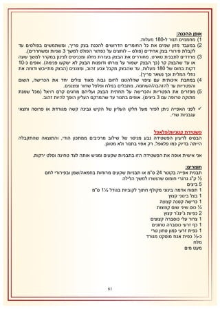 ‫אופן ההכנה:‬
‫2) מחממים תנור ל-132 מעלות.‬
‫1) במעבד מזון שמים את כל החומרים הדרושים להכנת בצק פריך, ומשתמשים בפולסים עד‬
‫לקבלת פירורי בצק אחידים (פולס – לוחצים על כפתור הפולס למשך 8 שניות ומשחררים).‬
‫8) מרדדים לתבנית טארט, מחוררים את הבצק בעזרת מזלג ומכניסים לצינון במקרר למשך שעה‬
‫או עד שהבצק קר (כך הבצק ישמור על צורתו ודופנות הבצק לא ישקעו פנימה). אופים כ-12‬
‫דקות בחום של 132 מעלות, עד שהבצק מקבל צבע זהוב, ומצננים (הבצק מתייבש ודוחה את‬
‫נוזלי המלית וכך נשאר פריך).‬
‫4) במחבת איכותית עם ציפוי שהלהטנו לחום גבוה מאוד צולים יחד את הכרישה, השום‬
‫והפטריות עד להזהבה/השחמה, מתבלים במלח ופלפל שחור ומצננים.‬
‫5) מפזרים את הפטריות והכרישה על תחתית הבצק ועליהם מוזגים קרם רויאל (מכל שמנת‬
‫מתוקה טרופה עם 8 ביצים). אופים בתנור עד שהמרקם העליון הופך להיות זהוב.‬
‫‪ ‬לפני האפייה ניתן לפזר מעל חלקו העליון של הקיש גבינה קשה מגורדת או פרוסה וחצאי‬
‫עגבניות שרי.‬
‫פשטידת קטניות/פלאפל‬
‫הבסיס לרעיון הפשטידה נבע מניסוי של שילוב מרכיבים ממתכון הודי, והתוצאה שהתקבלה‬
‫הייתה בדיוק כמו פלאפל, רק אפוי בתנור ולא מטוגן.‬
‫אני אישית אופה את הפשטידה הזו בתבניות שקעים ומגיש אותה לצד טחינה וסלט ירקות.‬
‫חומרים:‬
‫תבנית אפייה בקוטר 41 ס"מ או תבניות שקעים מרוחות בחמאה/שמן ובפירורי לחם‬
‫½ ק"ג גרגרי חומוס שהושרו למשך הלילה‬
‫5 ביצים‬
‫2 תפוח אדמה בינוני מקולף חתוך לקוביות בגודל ½2 ס"מ‬
‫2 בצל בינוני קצוץ‬
‫2 כרישה קטנה קצוצה‬
‫¼ כוס שיני שום קצוצות‬
‫1 כפיות ג'ינג'ר קצוץ‬
‫2 צרור עלי כוסברה קצוצים‬
‫2 כף זרעי כוסברה טחונים‬
‫2 כפית זרעי כמון טחון טרי‬
‫כ-⅓ כפית אגוז מוסקט מגורד‬
‫מלח‬
‫מעט מים‬

‫06‬

 