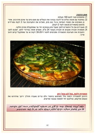 ‫אופן ההכנה:‬
‫2) מחממים תנור לחום 132 מעלות‬
‫1) במחבת עם מכסה צולים על להבה גבוהה את הבצלים עם מעט מים עד שהם מזהיבים. אחרי‬
‫כן מוסיפים את תפוחי האדמה וכ-⅓ כוס מים, מאדים את התערובת עוד 8 דקות ומורידים‬
‫מהאש (משאירים מכוסה לעוד 1 דקות).‬
‫8) מעבירים את כל החומרים לתוך מעבד מזון וטוחנים יחד עד שמתקבלת מחית חלקה.‬
‫4) משמנית תבנית שקעים או תבנית בקוטר 41 ס"מ, מצפים אותה בפירורי לחם, יוצקים לתוך‬
‫התבנית את תערובת הפשטידה ומכניסים לתנור ל-11-18 דקות או עד שמתקבל קרום זהוב‬
‫פריך.‬

‫פשטידת דלעת, בצל לבן ובצל ירוק‬
‫הרעיון לפשטידה הזאת נולד משימוש בחומרי גלם טריים שעברו תהליך ריכוך שהדגיש את‬
‫טעמם ומרקמם, ושילובם יחד למאפה צבעוני ומרשים.‬

‫חשוב לזכור שכמעט תמיד יש לצנן את המאפה לטמפרטורת החדר לפני הפריסה,‬
‫על מנת שחלבוני הביצה ייקרשו לחלוטין ויגבשו היטב את כל שאר המרכיבים.‬

‫16‬

 