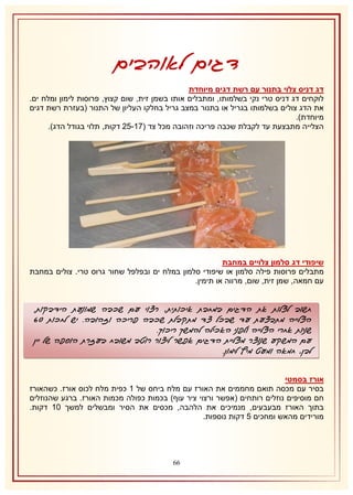 ‫דגים לאוהבים‬
‫דג דניס צלוי בתנור עם רשת דגים מיוחדת‬
‫לוקחים דג דניס טרי נקי בשלמותו, ומתבלים אותו בשמן זית, שום קצוץ, פרוסות לימון ומלח ים.‬
‫את הדג צולים בשלמותו בגריל או בתנור במצב גריל בחלקו העליון של התנור (בעזרת רשת דגים‬
‫מיוחדת).‬
‫הצלייה מתבצעת עד לקבלת שכבה פריכה וזהובה מכל צד (72-51 דקות, תלוי בגודל הדג).‬

‫שיפודי דג סלמון צלויים במחבת‬
‫מתבלים פרוסות פילה סלמון או שיפודי סלמון במלח ים ובפלפל שחור גרוס טרי. צולים במחבת‬
‫עם חמאה, שמן זית, שום, מרווה או תימין.‬

‫חשוב לצלות את הדגים במחבת איכותית, רצוי עם שכבה שמונעת הידבקות.‬
‫הצלייה מתבצעת עד שבכל צד מתקבלת שכבה פריכה וזהובה. יש לחכות 10‬
‫שניות אחרי הצלייה ולפני האכילה להמשך ריכוך.‬
‫עם המשקע שנוצר מצליית הדגים אפשר ליצור רוטב משובח בעזרת הוספה של יין‬
‫לבן, חמאה ומעט מיץ לימון.‬
‫אורז בסמטי‬
‫בסיר עם מכסה תואם מחממים את האורז עם מלח ביחס של 2 כפית מלח לכוס אורז. כשהאורז‬
‫חם מוסיפים נוזלים רותחים (אפשר ורצוי ציר עוף) בכמות כפולה מכמות האורז. ברגע שהנוזלים‬
‫בתוך האורז מבעבעים, מנמיכים את הלהבה, מכסים את הסיר ומבשלים למשך 12 דקות.‬
‫מורידים מהאש ומחכים 5 דקות נוספות.‬

‫66‬

 