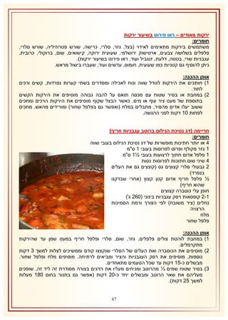 ‫ירקות מאודים – ראו פירוט בשיעור ירקות‬
‫חומרים:‬
‫משתמשים בירקות מתאימים לאידוי (בצל, גזר, סלרי, כרישה, שורש פטרוזיליה, שורש סלרי,‬
‫פלפלים בשלושה צבעים, ארטישוק ירושלמי, שעועית ירוקה, קישואים, שום, ברוקולי, כרובית,‬
‫עגבניות שרי, בטטה, דלעת, זנגביל ועוד, ראו פירוט בשיעור ירקות).‬
‫ניתן להוסיף גם קטניות כמו שעועית, חומוס, עדשים ועוד, שעברו בישול מראש.‬
‫אופן ההכנה:‬
‫2) חותכים את הירקות לגודל שווה ונוח לאכילה ומסדרים בשתי קערות נפרדות, קשים ורכים‬
‫לחוד.‬
‫1) במחבת או בסיר שטוח עם מכסה תואם על להבה גבוהה מוסיפים את הירקות הקשים‬
‫בתוספת של מעט ציר עוף או מים. כאשר הבצל שקוף מוסיפים את הירקות הרכים ומחכים‬
‫ששוב יעלו אדים מהסיר, מתבלים במלח (ואפשר גם בפלפל שחור) ומורידים מהאש. מחכים‬
‫לפחות 12 דקות לפני ההגשה.‬
‫חריימה (דג נסיכת הנילוס ברוטב עגבניות חריף)‬
‫חומרים:‬
‫4 או יותר חתיכות מופשרות של דג נסיכת הנילוס בעובי שווה‬
‫2 גזר מקולף ופרוס לפרוסות בעובי 2 ס"מ‬
‫2 פלפל אדום חתוך לרצועות בעובי ½2 ס"מ‬
‫4 שיני שום חתוכות לפרוסות גסות‬
‫1 גבעולי סלרי קצוצים גס (קוצצים גם את העלים‬
‫בנפרד)‬
‫½ פלפל חריף אדום קטן קצוץ (אחרי שבדקנו‬
‫שהוא חריף)‬
‫חופן עלי כוסברה קצוצים‬
‫2-1 קופסאות רסק עגבניות בינוני (161 ג')‬
‫נוזלים (ציר משובח) לפי הצורך ורמת הסמיכות‬
‫הרצויה‬
‫מלח‬
‫פלפל שחור‬
‫אופן ההכנה:‬
‫2) במחבת לוהטת צולים פלפלים, גזר, שום, סלרי ופלפל חריף במעט שמן עד שהירקות‬
‫מתקרמלים.‬
‫1) מוסיפים את הכוסברה ואת העלים של הסלרי שנקצצו קודם וממשיכים לצלות למשך 8 דקות‬
‫נוספות, מוסיפים את רסק העגבניות והציר ומביאים לרתיחה. מוסיפים מלח ופלפל שחור.‬
‫מבשלים כ-52 דקות עד שכל הטעמים מתאחדים.‬
‫8) בסיר שטוח שמים ⅓ מהרוטב ומניחים מעליו את הדגים בצורה מסודרת זה ליד זה, שופכים‬
‫מעליהם את שאר הרוטב ומבשלים יחד כ-11 דקות (אפשר גם בתנור בחום 132 מעלות‬
‫למשך 51 דקות).‬
‫76‬

 