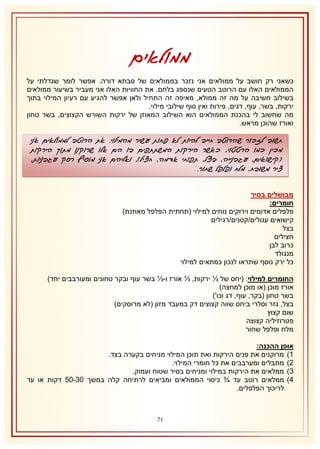 ‫ממולאים‬
‫כשאני רק חושב על ממולאים אני נזכר בממולאים של סבתא דורה. אפשר לומר שגדלתי על‬
‫הממולאים האלו עם הרוטב הטעים שנספג בלחם. את החוויות האלו אני מעביר בשיעור ממולאים‬
‫בשילוב חשיבה על מה זה ממולא, מאיפה זה התחיל ולאן אפשר להגיע עם רעיון המילוי בתוך‬
‫ירקות, בשר, עוף, דגים, פירות ואין סוף שילובי מילוי.‬
‫מה שחשוב לי בהכנת הממולאים הוא השילוב המאוזן של ירקות השורש הקצוצים, בשר טחון‬
‫ואורז שהוכן מראש.‬

‫חשוב לזכור שהרוטב חייב להיות לא פחות עשיר מהמילוי. את הרוטב לממולאים אני‬
‫מכין כמו הרטטוי, כאשר הירקות המשתתפים בו הם אלו שרוקנו מתוך הירקות‬
‫(קישואים, עגבנייה, בצל, תפוחי אדמה, חציל), ואליהם אני מוסיף רסק עגבניות,‬
‫ציר משובח, מלח ופלפל שחור.‬
‫מבושלים בסיר‬
‫חומרים:‬
‫פלפלים אדומים וירוקים נוחים למילוי (תחתית הפלפל מאוזנת)‬
‫קישואים עגולים/קטנים/רגילים‬
‫בצל‬
‫חצילים‬
‫כרוב לבן‬
‫מנגולד‬
‫כל ירק נוסף שתראו לנכון כמתאים למילוי‬
‫החומרים למילוי: (יחס של ⅓ ירקות, ⅓ אורז ו-⅓ בשר עוף ובקר טחונים ומעורבבים יחד)‬
‫אורז מוכן (או מוכן למחצה)‬
‫בשר טחון (בקר, עוף, דג וכו')‬
‫בצל, גזר וסלרי ביחס שווה קצוצים דק במעבד מזון (לא מרוסקים)‬
‫שום קצוץ‬
‫פטרוזיליה קצוצה‬
‫מלח ופלפל שחור‬
‫אופן ההכנה:‬
‫2) מרוקנים את פנים הירקות ואת תוכן המילוי מניחים בקערה בצד.‬
‫1) מתבלים ומערבבים את כל חומרי המילוי.‬
‫8) ממלאים את הירקות במילוי ומניחים בסיר שטוח ועמוק.‬
‫4) ממלאים רוטב עד ¾ כיסוי הממולאים ומביאים לרתיחה קלה במשך 18-15 דקות או עד‬
‫לריכוך הפלפלים.‬

‫07‬

 