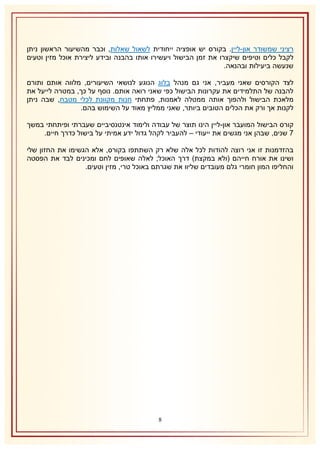 ‫רציני שמשודר און-ליין. בקורס יש אופציה ייחודית לשאול שאלות, וכבר מהשיעור הראשון ניתן‬
‫לקבל כלים וטיפים שיקצרו את זמן הבישול ויעשירו אותו בהבנה ובידע ליצירת אוכל מזין וטעים‬
‫שנעשה ביעילות ובהנאה.‬
‫לצד הקורסים שאני מעביר, אני גם מנהל בלוג הנוגע לנושאי השיעורים, מלווה אותם ותורם‬
‫להבנה של התלמידים את עקרונות הבישול כפי שאני רואה אותם. נוסף על כך, במטרה לייעל את‬
‫מלאכת הבישול ולהפוך אותה ממטלה לאמנות, פתחתי חנות מקוונת לכלי מטבח, שבה ניתן‬
‫לקנות אך ורק את הכלים הטובים ביותר, שאני ממליץ מאוד על השימוש בהם.‬
‫קורס הבישול המועבר און-ליין הינו תוצר של עבודה ולימוד אינטנסיביים שעברתי ופיתחתי במשך‬
‫7 שנים, שבהן אני מגשים את ייעודי – להעביר לקהל גדול ידע אמיתי על בישול כדרך חיים.‬
‫בהזדמנות זו אני רוצה להודות לכל אלה שלא רק השתתפו בקורס, אלא הגשימו את החזון שלי‬
‫ושינו את אורח חייהם (ולא במקצת) דרך האוכל; לאלה שאופים לחם ומכינים לבד את הפסטה‬
‫והחליפו המון חומרי גלם מעובדים שליוו את שגרתם באוכל טרי, מזין וטעים.‬

‫8‬

 