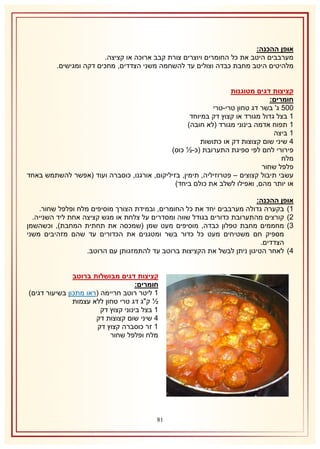 ‫אופן ההכנה:‬
‫מערבבים היטב את כל החומרים ויוצרים צורת קבב ארוכה או קציצה.‬
‫מלהיטים היטב מחבת כבדה וצולים עד להשחמה משני הצדדים, מחכים דקה ומגישים.‬
‫קציצות דגים מטוגנות‬
‫חומרים:‬
‫115 ג' בשר דג טחון טרי-טרי‬
‫2 בצל גדול מגורד או קצוץ דק במיוחד‬
‫2 תפוח אדמה בינוני מגורד (לא חובה)‬
‫2 ביצה‬
‫4 שיני שום קצוצות דק או כתושות‬
‫פירורי לחם לפי ספיגת התערובת (כ-½ כוס)‬
‫מלח‬
‫פלפל שחור‬
‫עשבי תיבול קצוצים – פטרוזיליה, תימין, בזיליקום, אורגנו, כוסברה ועוד (אפשר להשתמש באחד‬
‫או יותר מהם, ואפילו לשלב את כולם ביחד)‬
‫אופן ההכנה:‬
‫2) בקערה גדולה מערבבים יחד את כל החומרים, ובמידת הצורך מוסיפים מלח ופלפל שחור.‬
‫1) קורצים מהתערובת כדורים בגודל שווה ומסדרים על צלחת או מגש קציצה אחת ליד השנייה.‬
‫8) מחממים מחבת טפלון כבדה, מוסיפים מעט שמן (שמכסה את תחתית המחבת), וכשהשמן‬
‫מספיק חם משטיחים מעט כל כדור בשר ומטגנים את הכדורים עד שהם מזהיבים משני‬
‫הצדדים.‬
‫4) לאחר הטיגון ניתן לבשל את הקציצות ברוטב עד להתמזגותן עם הרוטב.‬
‫קציצות דגים מבושלות ברוטב‬
‫חומרים:‬
‫2 ליטר רוטב חריימה (ראו מתכון בשיעור דגים)‬
‫½ ק"ג דג טרי טחון ללא עצמות‬
‫2 בצל בינוני קצוץ דק‬
‫4 שיני שום קצוצות דק‬
‫2 זר כוסברה קצוץ דק‬
‫מלח ופלפל שחור‬

‫08‬

 