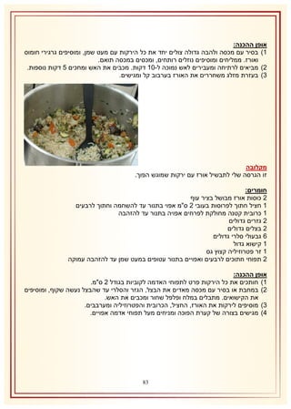 ‫אופן ההכנה:‬
‫2) בסיר עם מכסה ולהבה גדולה צולים יחד את כל הירקות עם מעט שמן, ומוסיפים גרגירי חומוס‬
‫ואורז. ממליחים ומוסיפים נוזלים רותחים, ומכסים במכסה תואם.‬
‫1) מביאים לרתיחה ומעבירים לאש נמוכה ל-12 דקות. מכבים את האש ומחכים 5 דקות נוספות.‬
‫8) בעזרת מזלג משחררים את האורז בערבוב קל ומגישים.‬

‫מקלובה‬
‫זו הגרסה שלי לתבשיל אורז עם ירקות שמוגש הפוך.‬
‫חומרים:‬
‫1 כוסות אורז מבושל בציר עוף‬
‫2 חציל חתוך לפרוסות בעובי 1 ס"מ אפוי בתנור עד להשחמה וחתוך לרבעים‬
‫2 כרובית קטנה מחולקת לפרחים אפויה בתנור עד להזהבה‬
‫1 גזרים גדולים‬
‫1 בצלים גדולים‬
‫6 גבעולי סלרי גדולים‬
‫2 קישוא גדול‬
‫2 זר פטרוזיליה קצוץ גס‬
‫1 תפוחי חתוכים לרבעים ואפויים בתנור עטופים במעט שמן עד להזהבה עמוקה‬
‫אופן ההכנה:‬
‫2) חותכים את כל הירקות פרט לתפוחי האדמה לקוביות בגודל 1 ס"מ.‬
‫1) במחבת או בסיר עם מכסה מאדים את הבצל, הגזר והסלרי עד שהבצל נעשה שקוף, ומוסיפים‬
‫את הקישואים. מתבלים במלח ופלפל שחור ומכבים את האש.‬
‫8) מוסיפים לירקות את האורז, החציל, הכרובית והפטרוזיליה ומערבבים.‬
‫4) מגישים בצורה של קערת הפוכה ומניחים מעל תפוחי אדמה אפויים.‬

‫18‬

 