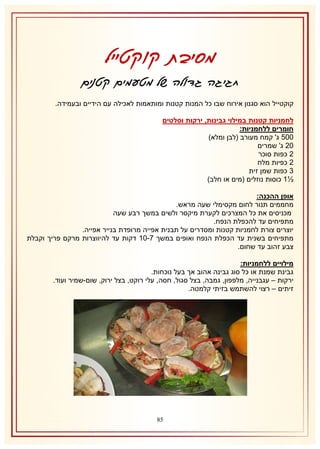 ‫מסיבת קוקטייל‬
‫חגיגה גדולה של מטעמים קטנים‬
‫קוקטייל הוא סגנון אירוח שבו כל המנות קטנות ומותאמות לאכילה עם הידיים ובעמידה.‬
‫לחמניות קטנות במילוי גבינות, ירקות וסלטים‬
‫חומרים ללחמניות:‬
‫115 ג' קמח מעורב (לבן ומלא)‬
‫11 ג' שמרים‬
‫1 כפות סוכר‬
‫1 כפיות מלח‬
‫8 כפות שמן זית‬
‫½2 כוסות נוזלים (מים או חלב)‬
‫אופן ההכנה:‬
‫מחממים תנור לחום מקסימלי שעה מראש.‬
‫מכניסים את כל המצרכים לקערת מיקסר ולשים במשך רבע שעה‬
‫מתפיחים עד להכפלת הנפח.‬
‫יוצרים צורת לחמניות קטנות ומסדרים על תבנית אפייה מרופדת בנייר אפייה.‬
‫מתפיחים בשנית עד הכפלת הנפח ואופים במשך 7-12 דקות עד להיווצרות מרקם פריך וקבלת‬
‫צבע זהוב עד שחום.‬
‫מילויים ללחמניות:‬
‫גבינת שמנת או כל סוג גבינה אהוב אך בעל נוכחות.‬
‫ירקות – עגבנייה, מלפפון, גמבה, בצל סגול, חסה, עלי רוקט, בצל ירוק, שום-שמיר ועוד.‬
‫זיתים – רצוי להשתמש בזיתי קלמטה.‬

‫58‬

 