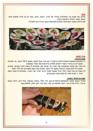 ‫סושי‬
‫שילוב של אצות נורי מגולגלים במילוי של אורז, ירקות, דגים, בשר או כל מילוי מתאים אחר,‬
‫כאשר חומרי המילוי לרצועות דקות.‬
‫את גלילת הסושי המהודקת חותכים לפרוסות בעובי שיהיה נוח לאכילה.‬

‫אורז לסושי‬
‫אופן ההכנה:‬
‫2) שוטפים במסננת מתחת למים זורמים 2 כוס אורז עגול לסושי במשך 5-12 דקות, עד שהמים‬
‫שעוברים בין גרגירי האורז יוצאים צלולים. מייבשים את האורז במסננת.‬
‫1) בסיר עם מכסה ומחממים את האורז עד שהוא חם, מוסיפים 1 כוסות מים רותחים, מכסים‬
‫ומעבירים לאש נמוכה לבישול במשך 52 דקות. מכבים את האש וממתינים עוד 5-7 דקות.‬
‫8) מעבירים את האורז לכלי גדול ושטוח לצורך קירור מהיר של האורז. מוסיפים 1 כפות חומץ‬
‫אורז, 2 כפית מלח ו-4 כפות סוכר ומערבבים.‬
‫חומרים למילוי הסושי:‬
‫למילוי הסושי אפשר להשתמש בחומרים כגון: גזר, סלרי, גמבה, אבוקדו, בצל ירוק, ג'ינג'ר כבוש‬
‫או טרי, פילה של דג טרי, טונה משימורים, עוף, בשר טרי, צנון, סלק, מלפפון ועוד.‬

‫09‬

 