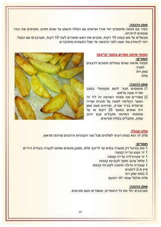 ‫אופן ההכנה:‬
‫בסיר עם מכסה מחממים יחד אורז ועדשים עם המלח והשמן עד שהם חמים, מוסיפים את הציר‬
‫ומבאים לרתיחה.‬
‫מבשלים על אש קטנה 12 דקות, מכבים את האש ומשהים לעוד 12 דקות, מערבבים עם הבצל.‬
‫רצוי להמתין עוד שעה לפני ההגשה עד שכל הטעמים מתחברים.‬
‫תפוחי אדמה אפויים בתנור (צ'יפס)‬
‫חומרים:‬
‫תפוחי אדמה שווים בגודלם חתוכים לרבעים‬
‫לאורך‬
‫שמן זית‬
‫מלח‬
‫אופן ההכנה:‬
‫2) מחממים תנור לחום מקסימלי במצב‬
‫אפייה שעה מראש‬
‫1) מסדרים את תפוחי האדמה זה ליד זה‬
‫כאשר הקליפה למטה על תבנית אפייה‬
‫מרופדת בנייר אפייה, מורחים מעט שמן‬
‫זית ואופים במשך 51 דקות או עד‬
‫שתפוחי האדמה מקבלים צבע זהוב‬
‫עמוק, מתבלים במלח ומגישים.‬
‫סלט טבולה‬
‫סלט זה הוא בסיס רעיוני לסלטים מכל סוגי הקטניות והדגנים שרוככו מראש.‬
‫חומרים:‬
‫2 כוס בורגול דק מושרה במים עד לריכוך מלא, מסונן מהמים וסחוט לקערה בעזרת הידיים‬
‫2 זר נענע טרייה קצוצה‬
‫2 זר פטרוזיליה טרייה קצוצה‬
‫2 פלפל צהוב חתוך לקוביות קטנות‬
‫2 עגבנייה גדולה חתוכה לקוביות קטנות‬
‫מיץ מ-1 לימונים‬
‫8 כפות שמן זית‬
‫מלח ופלפל שחור לפי הטעם‬
‫אופן ההכנה:‬
‫מערבבים יחד את כל החומרים, משפרים טעם ומגישים.‬

‫79‬

 