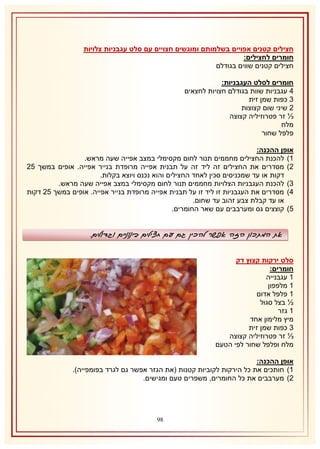 ‫חצילים קטנים אפויים בשלמותם ומוגשים חצויים עם סלט עגבניות צלויות‬
‫חומרים לחצילים:‬
‫חצילים קטנים שווים בגודלם‬
‫חומרים לסלט העגבניות:‬
‫4 עגבניות שוות בגודלם חצויות לחצאים‬
‫8 כפות שמן זית‬
‫1 שיני שום קצוצות‬
‫⅓ זר פטרוזיליה קצוצה‬
‫מלח‬
‫פלפל שחור‬
‫אופן ההכנה:‬
‫2) להכנת החצילים מחממים תנור לחום מקסימלי במצב אפייה שעה מראש.‬
‫1) מסדרים את החצילים זה ליד זה על תבנית אפייה מרופדת בנייר אפייה. אופים במשך 51‬
‫דקות או עד שמכניסים סכין לאחד החצילים והוא נכנס ויוצא בקלות.‬
‫8) להכנת העגבניות הצלויות מחממים תנור לחום מקסימלי במצב אפייה שעה מראש.‬
‫4) מסדרים את העגבניות זו ליד זו על תבנית אפייה מרופדת בנייר אפייה. אופים במשך 51 דקות‬
‫או עד קבלת צבע זהוב עד שחום.‬
‫5) קוצצים גס ומערבבים עם שאר החומרים.‬

‫את המתכון הזה אפשר להכין גם עם חצילים בינוניים וגדולים.‬
‫סלט ירקות קצוץ דק‬
‫חומרים:‬
‫2 עגבנייה‬
‫2 מלפפון‬
‫2 פלפל אדום‬
‫½ בצל סגול‬
‫2 גזר‬
‫מיץ מלימון אחד‬
‫8 כפות שמן זית‬
‫⅓ זר פטרוזיליה קצוצה‬
‫מלח ופלפל שחור לפי הטעם‬
‫אופן ההכנה:‬
‫2) חותכים את כל הירקות לקוביות קטנות (את הגזר אפשר גם לגרד בפומפייה).‬
‫1) מערבבים את כל החומרים, משפרים טעם ומגישים.‬

‫89‬

 