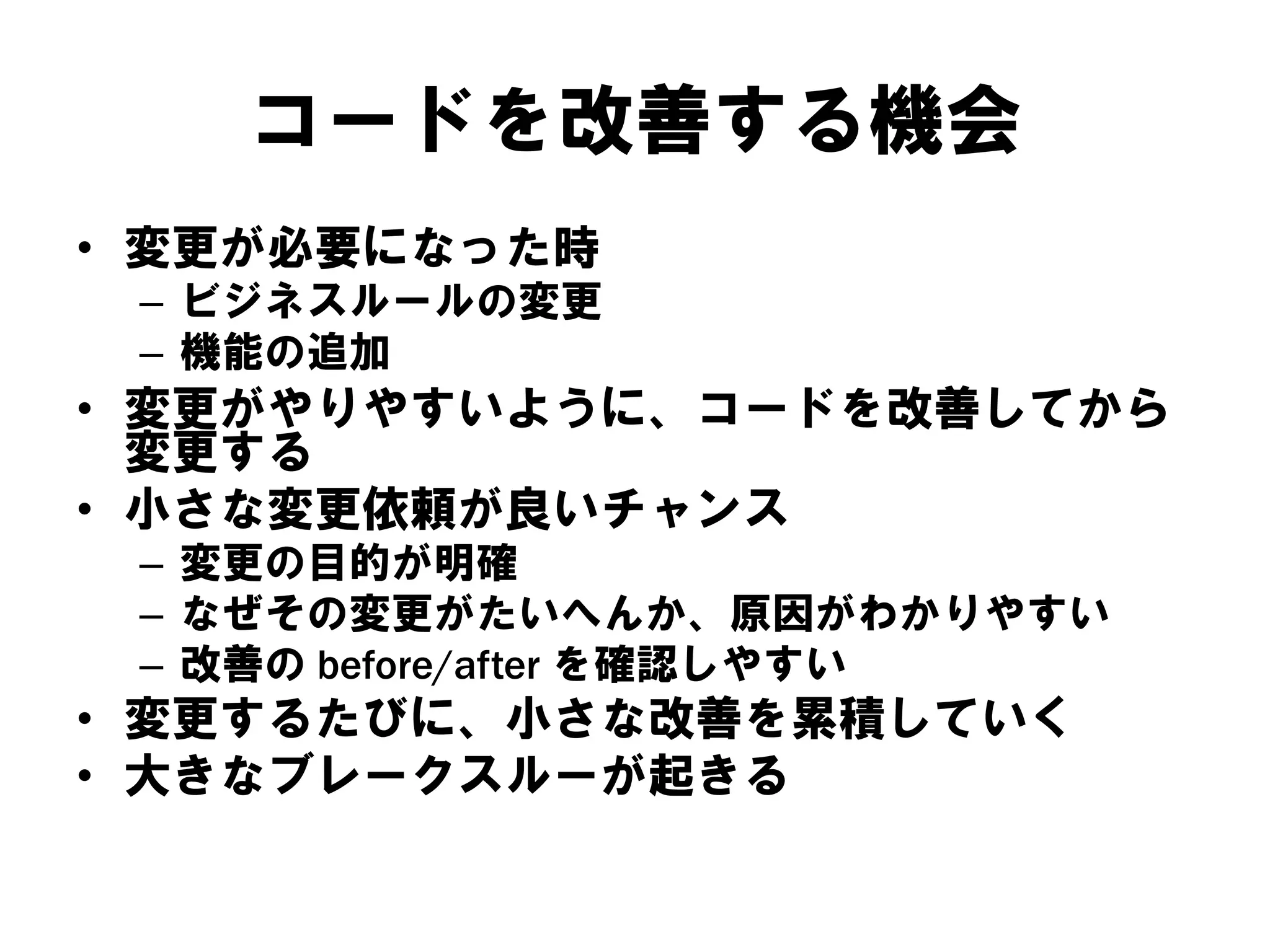 コードを改善する機会
• 変更が必要になった時
– ビジネスルールの変更
– 機能の追加

• 変更がやりやすいように、コードを改善してから
変更する
• 小さな変更依頼が良いチャンス
– 変更の目的が明確
– なぜその変更がたいへんか、原因がわかりやすい
– 改善の before/after を確認しやすい

• 変更するたびに、小さな改善を累積していく
• 大きなブレークスルーが起きる

 