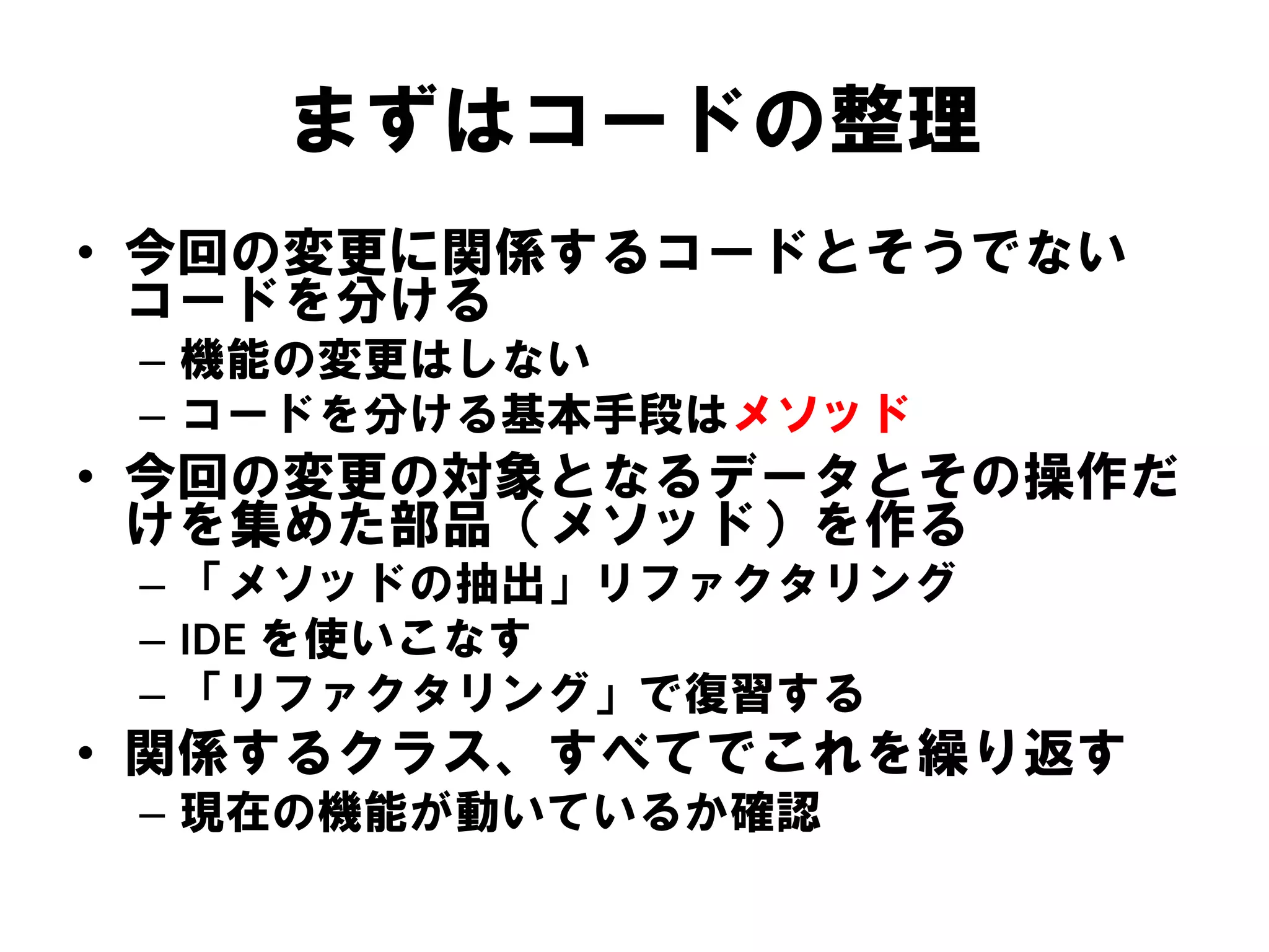 まずはコードの整理
• 今回の変更に関係するコードとそうでない
コードを分ける
– 機能の変更はしない
– コードを分ける基本手段はメソッド

• 今回の変更の対象となるデータとその操作だ
けを集めた部品（メソッド）を作る
– 「メソッドの抽出」リファクタリング
– IDE を使いこなす
– 「リファクタリング」で復習する

• 関係するクラス、すべてでこれを繰り返す
– 現在の機能が動いているか確認

 