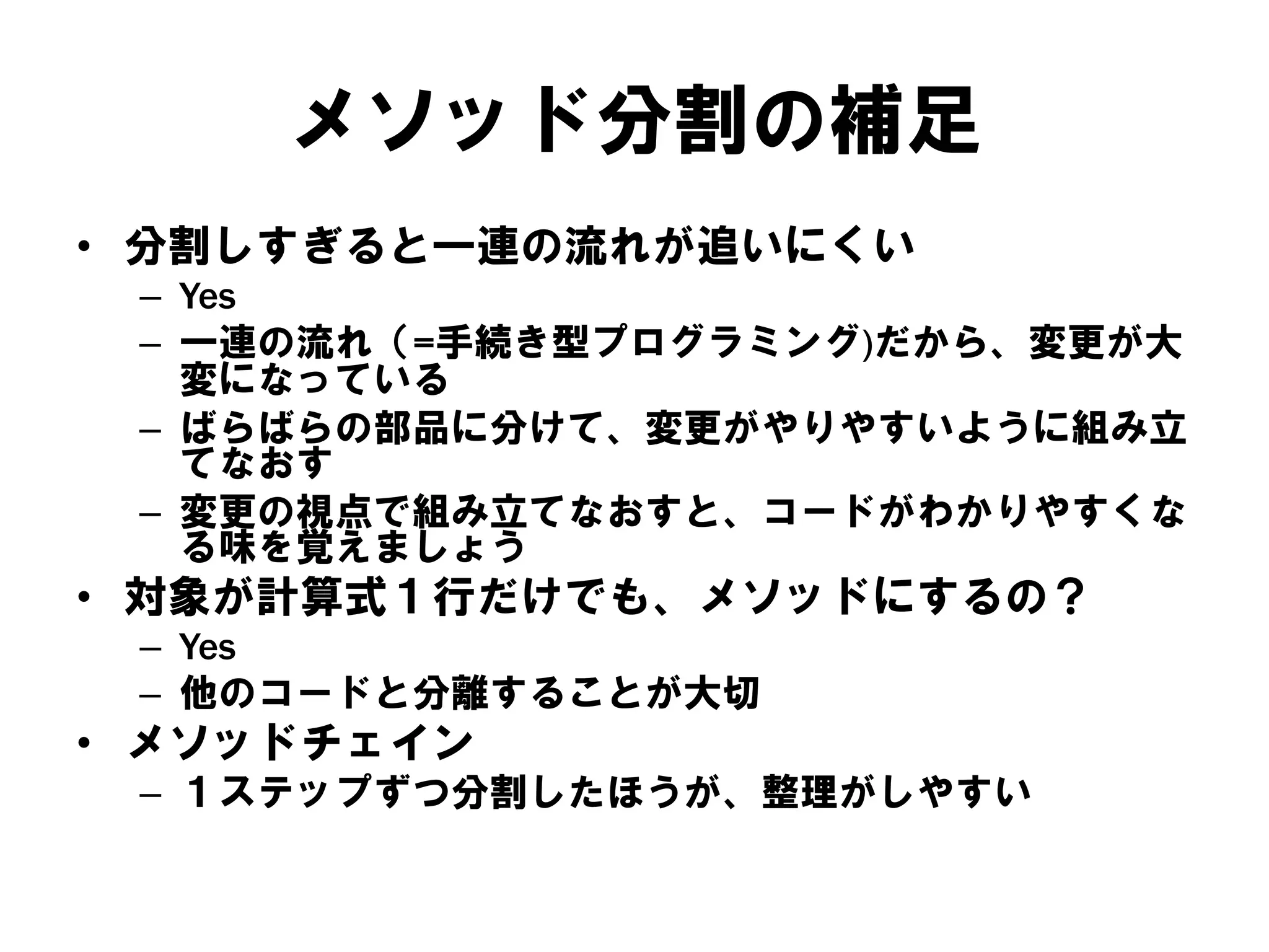 メソッド分割の補足
• 分割しすぎると一連の流れが追いにくい
– Yes
– 一連の流れ（=手続き型プログラミング)だから、変更が大
変になっている
– ばらばらの部品に分けて、変更がやりやすいように組み立
てなおす
– 変更の視点で組み立てなおすと、コードがわかりやすくな
る味を覚えましょう

• 対象が計算式１行だけでも、メソッドにするの？
– Yes
– 他のコードと分離することが大切

• メソッドチェイン
– １ステップずつ分割したほうが、整理がしやすい

 