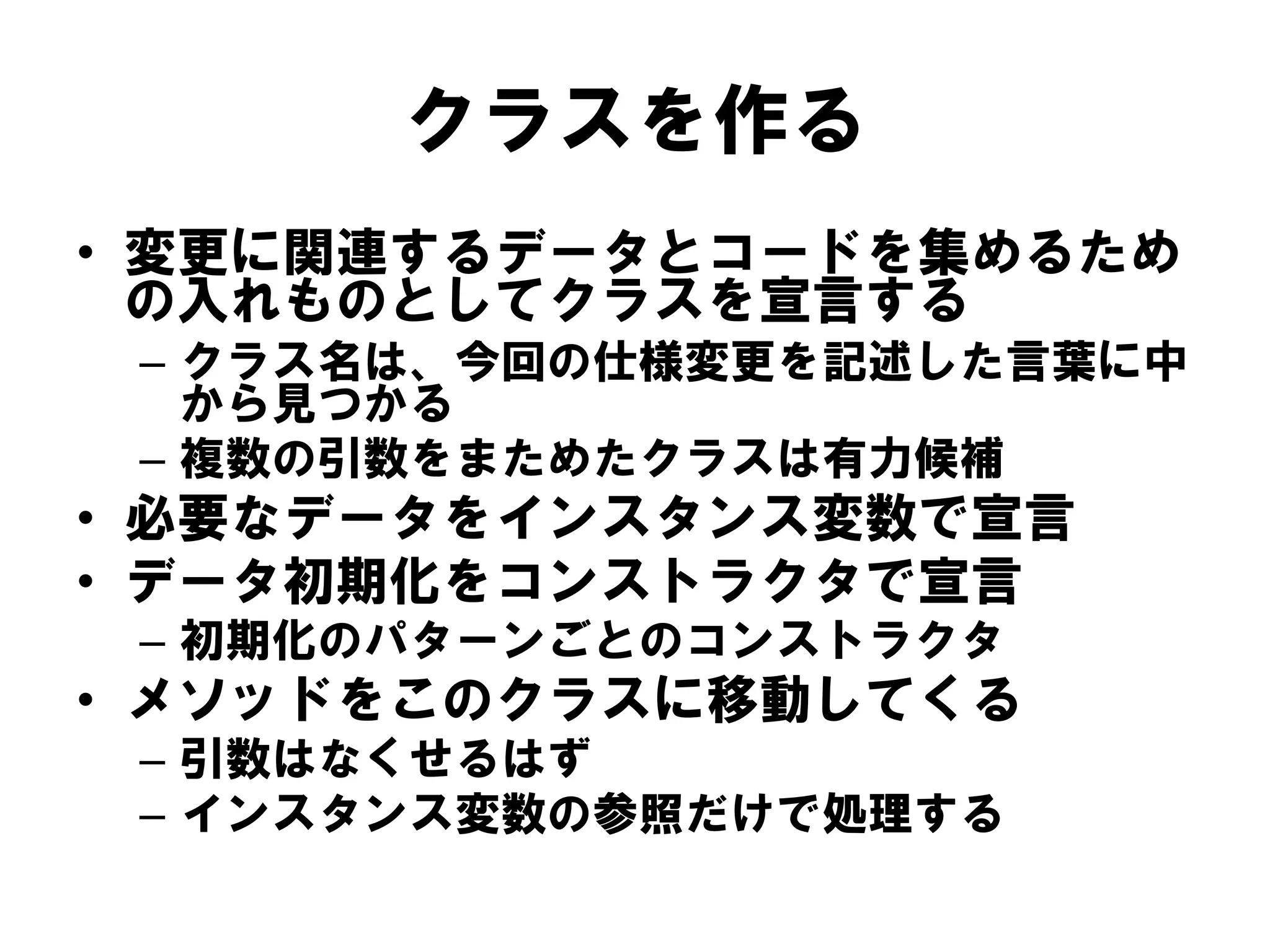 クラスを作る
• 変更に関連するデータとコードを集めるため
の入れものとしてクラスを宣言する
– クラス名は、今回の仕様変更を記述した言葉に中
から見つかる
– 複数の引数をまためたクラスは有力候補

• 必要なデータをインスタンス変数で宣言
• データ初期化をコンストラクタで宣言
– 初期化のパターンごとのコンストラクタ

• メソッドをこのクラスに移動してくる
– 引数はなくせるはず
– インスタンス変数の参照だけで処理する

 