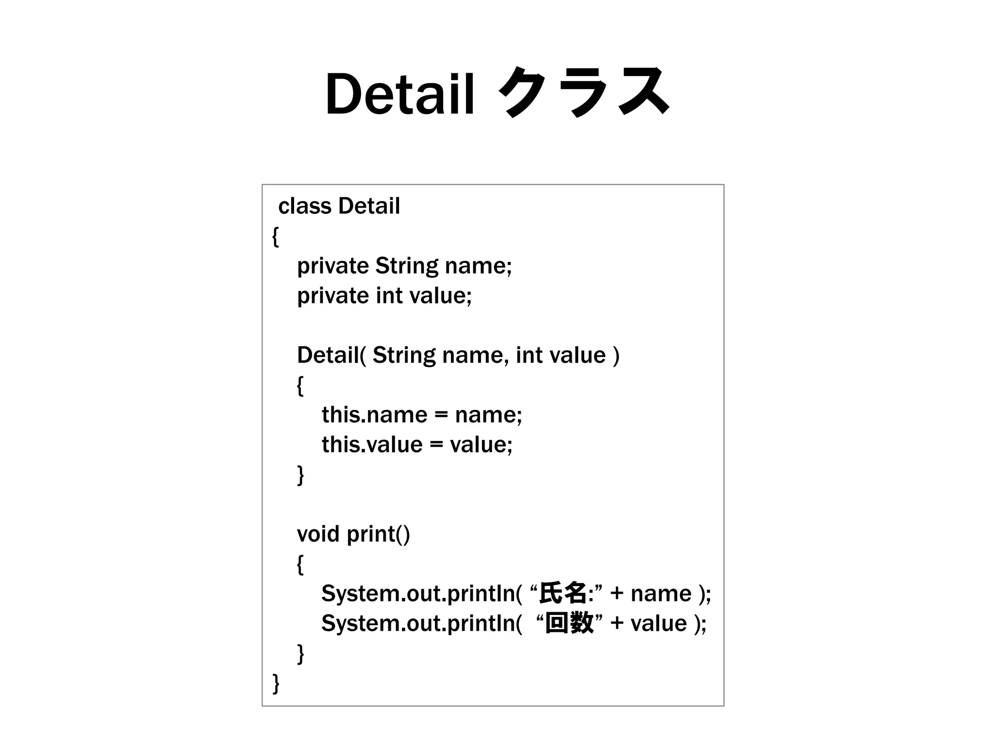 Detail クラス
class Detail
{
private String name;
private int value;
Detail( String name, int value )
{
this.name = name;
this.value = value;
}

}

void print()
{
System.out.println( “氏名:” + name );
System.out.println( “回数” + value );
}

 