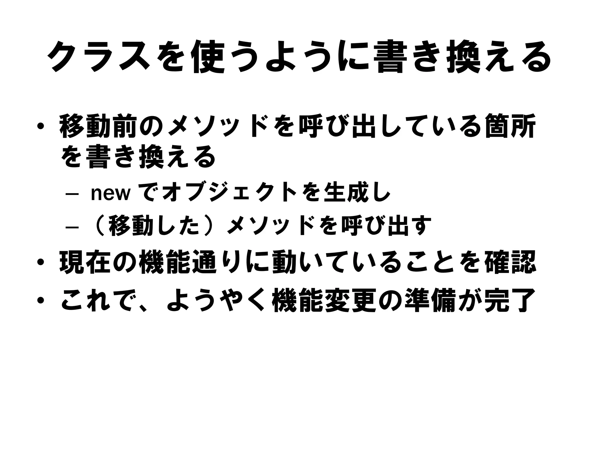 クラスを使うように書き換える
• 移動前のメソッドを呼び出している箇所
を書き換える
– new でオブジェクトを生成し
– （移動した）メソッドを呼び出す

• 現在の機能通りに動いていることを確認
• これで、ようやく機能変更の準備が完了

 