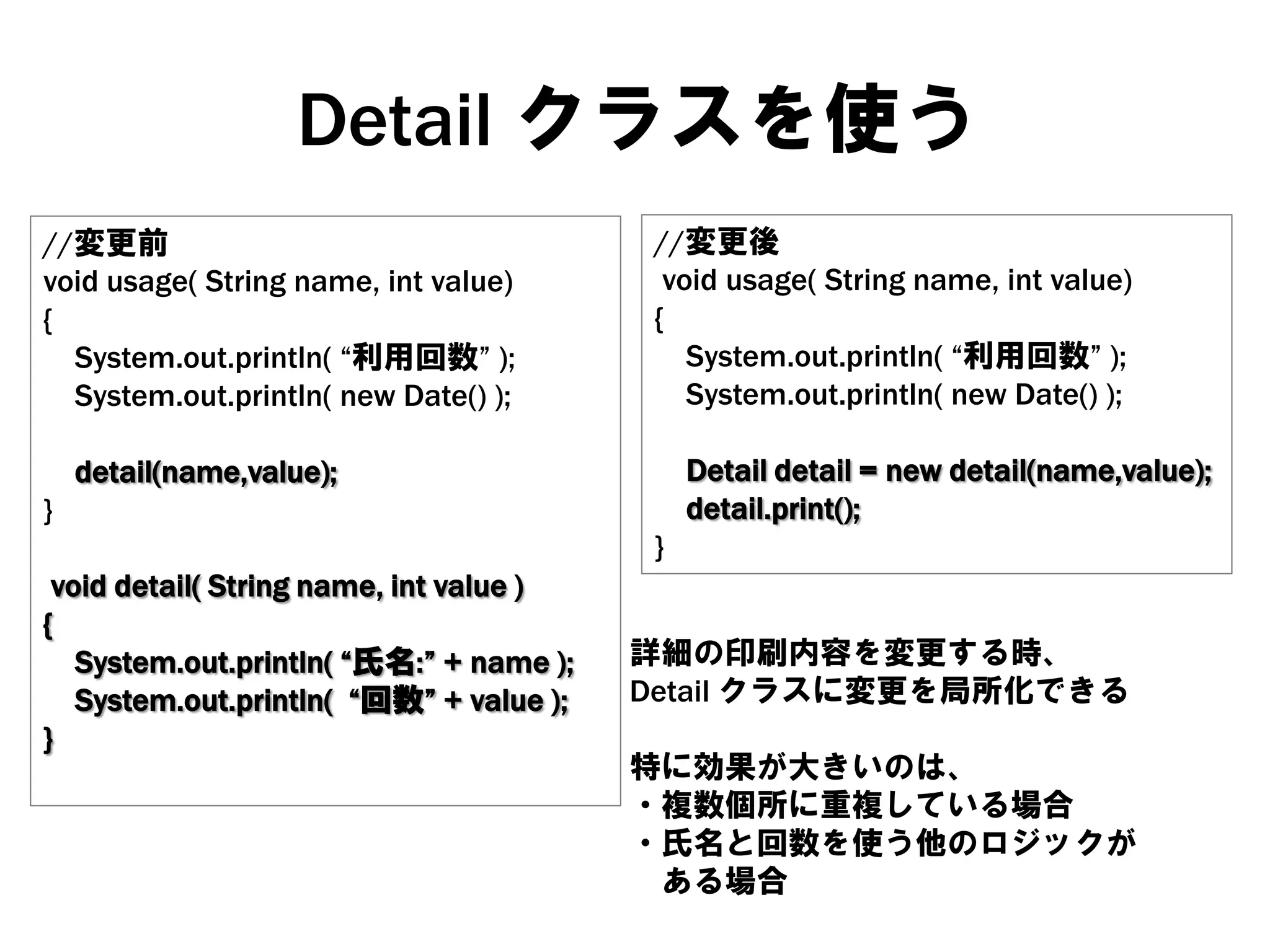 Detail クラスを使う
//変更前
void usage( String name, int value)
{
System.out.println( “利用回数” );
System.out.println( new Date() );
}

//変更後
void usage( String name, int value)
{
System.out.println( “利用回数” );
System.out.println( new Date() );

detail(name,value);

void detail( String name, int value )
{
System.out.println( “氏名:” + name );
System.out.println( “回数” + value );
}

}

Detail detail = new detail(name,value);
detail.print();

詳細の印刷内容を変更する時、
Detail クラスに変更を局所化できる
特に効果が大きいのは、
・複数個所に重複している場合
・氏名と回数を使う他のロジックが
ある場合

 