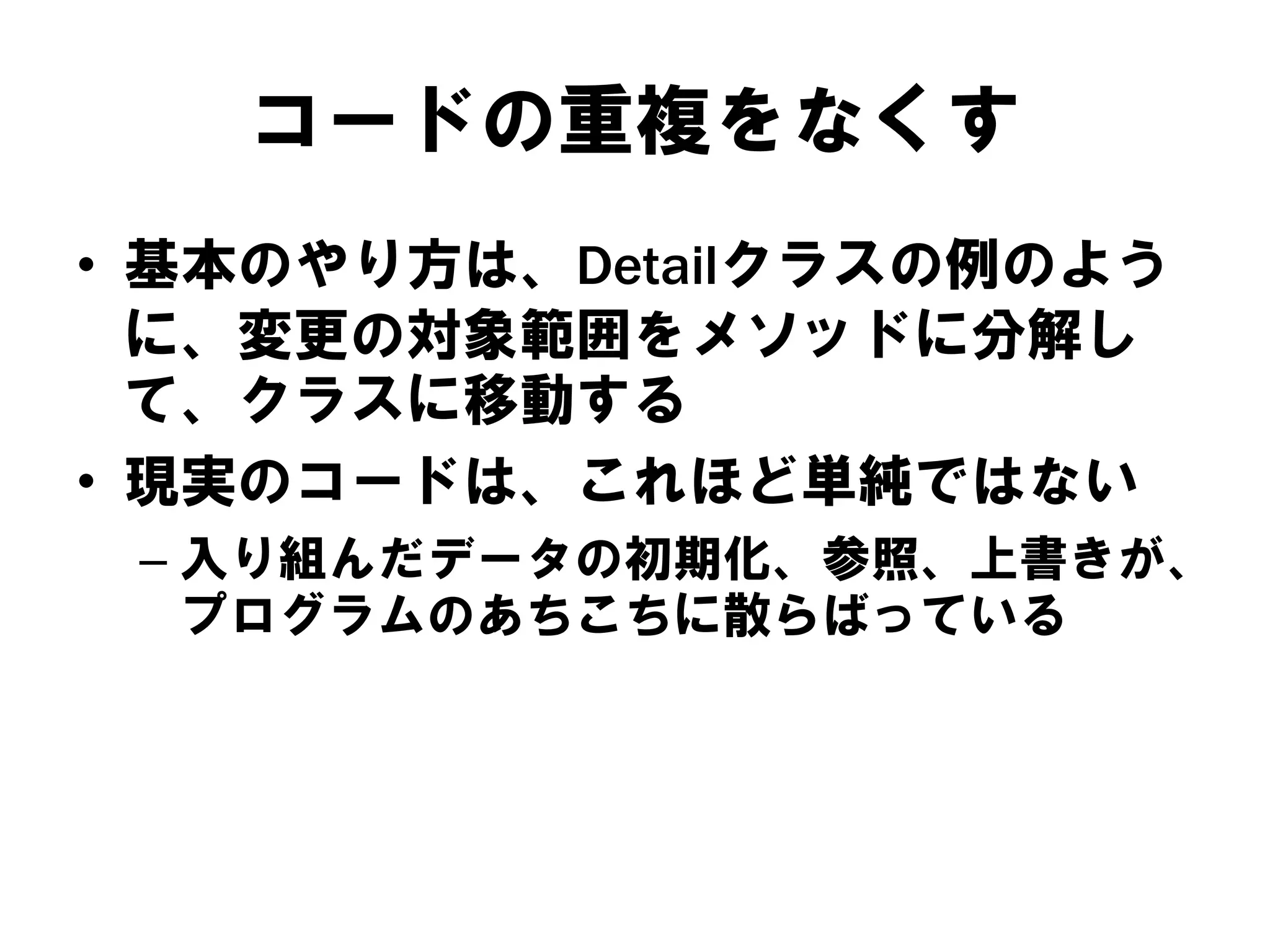 コードの重複をなくす
• 基本のやり方は、Detailクラスの例のよう
に、変更の対象範囲をメソッドに分解し
て、クラスに移動する
• 現実のコードは、これほど単純ではない
– 入り組んだデータの初期化、参照、上書きが、
プログラムのあちこちに散らばっている

 