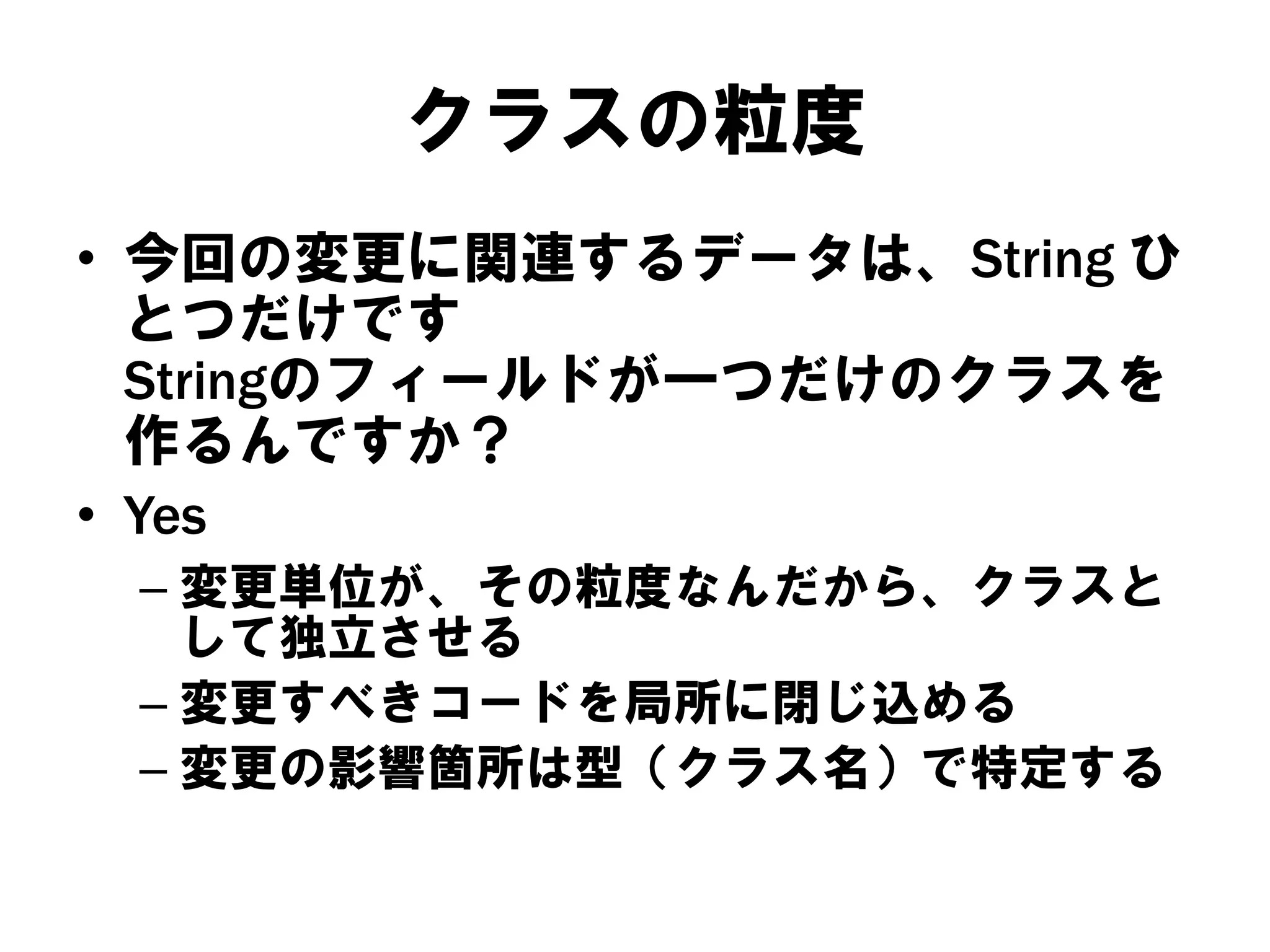 クラスの粒度
• 今回の変更に関連するデータは、String ひ
とつだけです
Stringのフィールドが一つだけのクラスを
作るんですか？
• Yes
– 変更単位が、その粒度なんだから、クラスと
して独立させる
– 変更すべきコードを局所に閉じ込める
– 変更の影響箇所は型（クラス名）で特定する

 