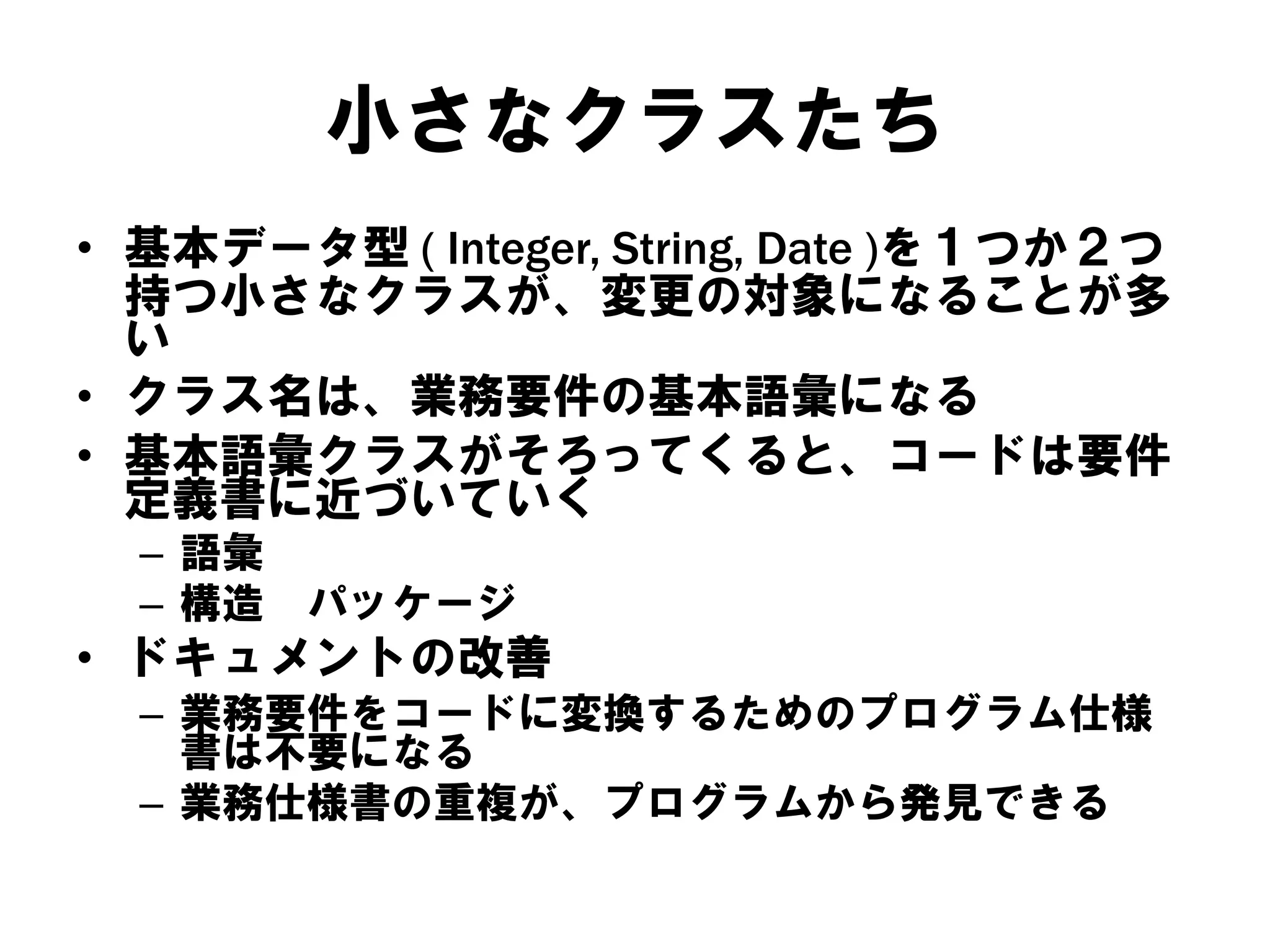 小さなクラスたち
• 基本データ型 ( Integer, String, Date )を１つか２つ
持つ小さなクラスが、変更の対象になることが多
い
• クラス名は、業務要件の基本語彙になる
• 基本語彙クラスがそろってくると、コードは要件
定義書に近づいていく
– 語彙
– 構造

パッケージ

• ドキュメントの改善
– 業務要件をコードに変換するためのプログラム仕様
書は不要になる
– 業務仕様書の重複が、プログラムから発見できる

 
