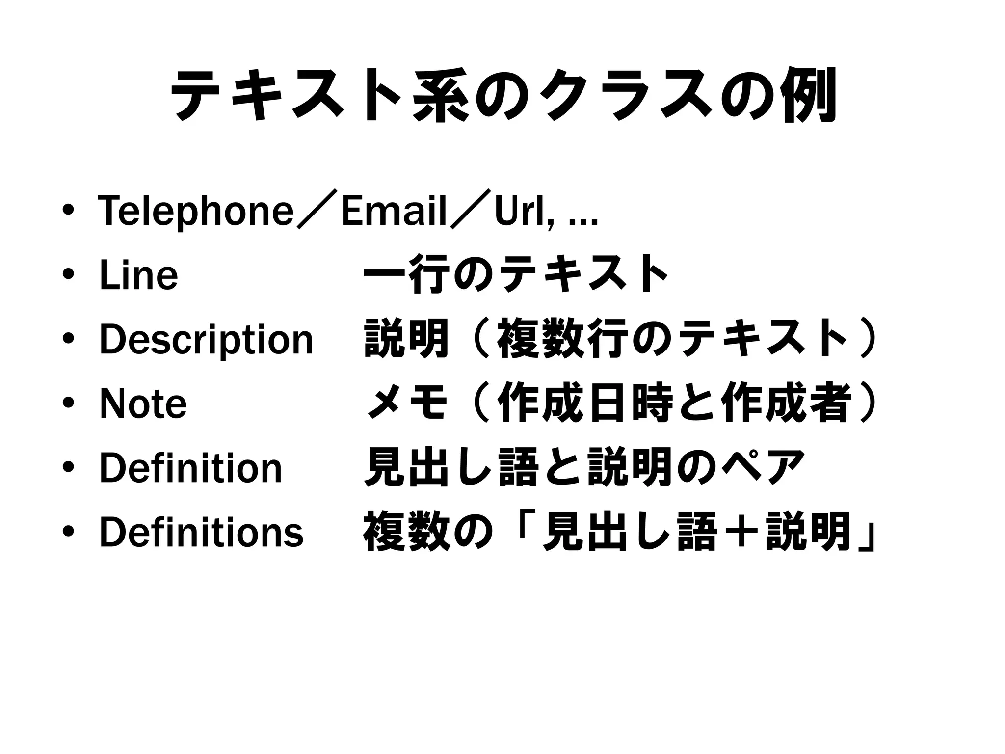 テキスト系のクラスの例
•
•
•
•
•
•

Telephone／Email／Url, …
Line
一行のテキスト
Description 説明（複数行のテキスト）
Note
メモ（作成日時と作成者）
Definition
見出し語と説明のペア
Definitions 複数の「見出し語＋説明」

 