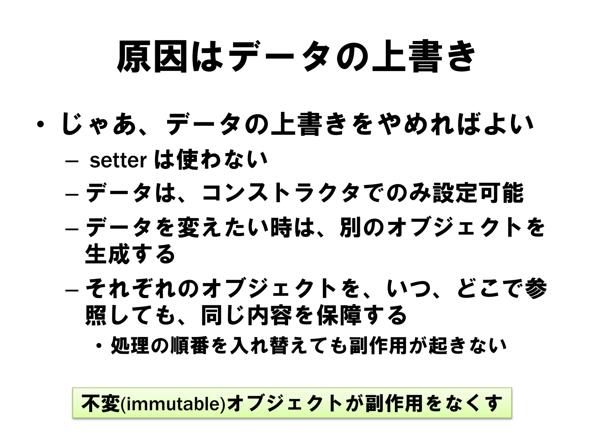 原因はデータの上書き
• じゃあ、データの上書きをやめればよい
– setter は使わない
– データは、コンストラクタでのみ設定可能
– データを変えたい時は、別のオブジェクトを
生成する
– それぞれのオブジェクトを、いつ、どこで参
照しても、同じ内容を保障する
• 処理の順番を入れ替えても副作用が起きない
不変(immutable)オブジェクトが副作用をなくす

 