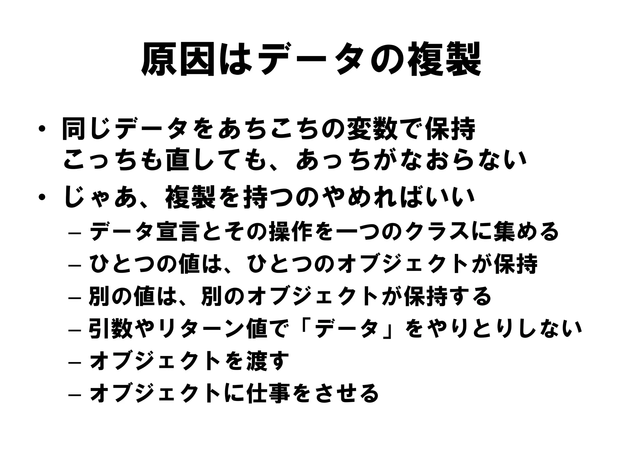 原因はデータの複製
• 同じデータをあちこちの変数で保持
こっちも直しても、あっちがなおらない
• じゃあ、複製を持つのやめればいい
–
–
–
–
–
–

データ宣言とその操作を一つのクラスに集める
ひとつの値は、ひとつのオブジェクトが保持
別の値は、別のオブジェクトが保持する
引数やリターン値で「データ」をやりとりしない
オブジェクトを渡す
オブジェクトに仕事をさせる

 