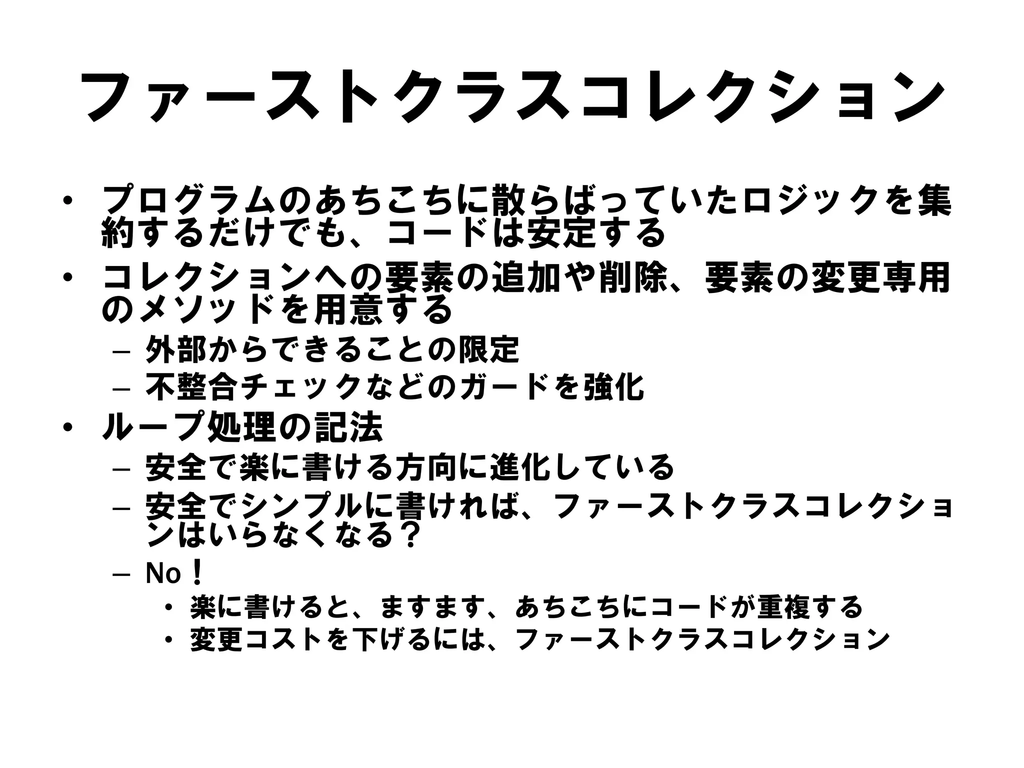 ファーストクラスコレクション
• プログラムのあちこちに散らばっていたロジックを集
約するだけでも、コードは安定する
• コレクションへの要素の追加や削除、要素の変更専用
のメソッドを用意する
– 外部からできることの限定
– 不整合チェックなどのガードを強化

• ループ処理の記法
– 安全で楽に書ける方向に進化している
– 安全でシンプルに書ければ、ファーストクラスコレクショ
ンはいらなくなる？
– No！
• 楽に書けると、ますます、あちこちにコードが重複する
• 変更コストを下げるには、ファーストクラスコレクション

 